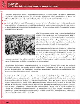 BLOQUE IV.
El Porfiriato, la Revolución y gobiernos postrevolucionarios
2014
_
_
_
_
_
_
_
_
_
_
_
_
_
_
_
_
_
_
_
_
_
_
_
_
_
_
2014
77127
BLOQUE IV.
El Porfiriato, la Revolución y gobiernos postrevolucionarios
2014
_
_
_
_
_
_
_
_
_
_
_
_
_
_
_
_
_
_
_
_
_
_
_
_
_
_
2014
77146
Los cañones, emplazados en Madero y Zaragoza, hacían fuego hacia el Palacio de Gobierno. Éste se hallaba defendido por
una parte de la guarnición y de la Defensa Social. Allí se hallaban el gobernador Licenciado Salomé Botello, los oficiales José
E.Medellín,ArturoPérez,AlfredoLarios,JesúsMancilla,FelipeCalderón,eljefedelapolicía,Santibáñezyotros.
La planta baja del palacio estaba defendida por los tenientes coroneles Peña e Izaguirre, con cien hombres. En contra
esquina del palacio, en las bóvedas del templo del Sagrado Corazón de Jesús, se hallaba considerable número de hombres
de la Defensa Social, al mando del subteniente Julián H. Muñoz y del cadete Antonio Elizondo, reforzados por la gente del
tenienteSimónGarcíaQuiroga.
Desde allí hacían fuego hacia el norte. Las avanzadas de Antonio I.
Villarreal habían logrado llegar, por la calle de Zaragoza, hasta la
esquina de Tapia. Y los refuerzos de Ricardo Peña, quien entró por
Hidalgo y bajó por Juárez hasta 5 de Mayo; el hecho de que el general
federal Eduardo Ocaranza había llegado hasta la estación Unión,
originaronlainevitableretiradadelosconstitucionalistas.
· Cesáreo Castro combatió el 28 de abril en Cadereyta y atacó el 30 la
plaza de Montemorelos, defendida por Febronio Salazar. El ataque a
esta última ciudad fue hecho por Fortunato Zuazua, mientras que
Alejo G. González se lanzaba sobre la estación. Miguel Garza y
Crispín Treviño asaltaron el puente. A la salida de Montemorelos
hubo otro encuentro con Ricardo Peña, muriendo allí Celedonio Villarreal, uno de los iniciadores del movimiento, en 1910.
ElgeneralPabloGonzálezcontinuósumarchaparainternarseenTamaulipas.
El ser rechazado de Monterrey en el ataque de octubre de 1913 no hizo desistir al general Pablo González de la posibilidad
deapoderarsedelaciudad.PeromantieneincomunicadoaMonterrey;yelgeneralFranciscoCoseraelencargadodeevitar
que éstas recibieran auxilios. Más adelante, en su avance sobre Monterrey. En su intento por acercarse a Monterrey, el día
20,losrevolucionariosfueronrechazadosenlacervecería.
El día 23, Antonio I. Villarreal logró tomar la Fundición número 3 y la Estación del Golfo. El general Castro, por su parte,
desalojó a los defensores de la cervecería y a los del Hotel del Golfo y la Estación Unión. Mientras tanto, por el oriente,
después de haber sostenido combates en Vaqueros, Villa de Santiago y Cadereyta, las otras columnas tomaron las
posiciones de la Fundidora. La plaza de Monterrey estaba defendida por cinco mil hombres, al mando del general Wilfrido
Massiew. No siendo posible continuar la defensa por más tiempo, Massiew ordenó la evacuación de la plaza. Las tropas
salieron rumbo a Santa Catarina. Las fuerzas federales tuvieron muertos y heridos, y que les fueron capturados ocho
cañones, tres automóviles abundante armamento. Los revolucionarios, por su parte, sufrieron considerables bajas,
lamentándose de las muertes del general Ildefonso Vázquez, del mayor Crispín Treviño, del teniente coronel Pedro Vázquez
ydeloscapitanesMarceloGutiérrezyJulioTreviño.
1913
1910
 