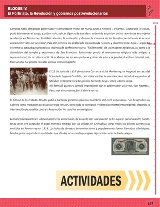 2014
_
_
_
_
_
_
_
_
_
_
_
_
_
_
_
_
_
_
_
_
_
_
_
_
_
_
2014
77147
Carranza había designado gobernador y comandante militar de Nuevo León a Antonio I. Villarreal. Capturada la ciudad,
pudo éste ejercer el cargo, y, sobre todo, aplicar algunas de sus ideas: ordenó la expulsión de los sacerdotes extranjeros
residentes en Monterrey. Prohibió, además, la confesión, y dispuso la clausura de los templos permitiendo el acceso
únicamente "a los no fanáticos". Para ello, confió a los alcaldes de los pueblos la custodia y el control de las llaves. Llegó a tal
extremo su actitud que procedió al incendio de confesionarios y al "fusilamiento" de las imágenes religiosas, así como a la
demolición del templo y exconvento de San Francisco. Monterrey perdió el monumento religioso más antiguo y
representativo de la cultura local. Se acabaron las escasas pinturas y obras de arte y se perdió el archivo colonial que,
fraccionado,fueposiblerescataraunqueenmínimaparte
El 25 de junio de 1914 Venustiano Carranza visitó Monterrey, se hospedó en casa del
licenciado Eugenio Castillón, casi todos los días de su estancia en la ciudad los pasó en el
Mirador,enlabellafincadelgeneralBernardoReyes,sobrelaLomaLarga.
Allí formuló planes y cambió impresiones con el gobernador Villarreal, con Alberto J.
Pani,JoséVasconcelos,LuisCabrerayotros.
El Cónsul de los Estados Unidos pidió a Carranza garantías para los miembros del clero expulsados. Fue designado Luis
Cabrera como mediador para suavizar esta tensión, pero nada se consiguió. Villarreal se mostró intransigente, alegando la
intervencióndeaquelloscontralaRevolución.Notodofueantirreligioso.
La moneda circulante en la Revolución tenía validez o no, de acuerdo con la ocupación de los lugares por uno u otro bando.
Unas veces era aceptado el papel moneda emitido por los villistas en Chihuahua; otras veces los billetes carrancistas
emitidos en Monterrey en 1914. Los hubo de diversas denominaciones y popularmente fueron llamados bilimbiques.
Muchagentesequedóconcantidadesquesólolessirvierondespuésparatapizarinterioresdebaúlesviejos.
ACTIVIDADES
1914
BLOQUE IV.
El Porfiriato, la Revolución y gobiernos postrevolucionarios
 