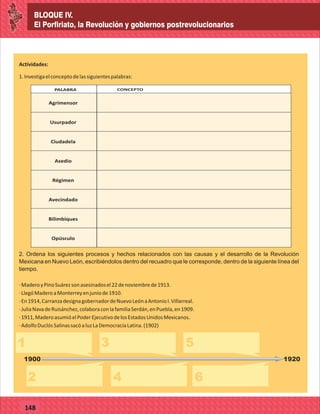 BLOQUE IV.
El Porfiriato, la Revolución y gobiernos postrevolucionarios
77127
BLOQUE IV.
El Porfiriato, la Revolución y gobiernos postrevolucionarios
77148
Actividades:
1.Investigaelconceptodelassiguientespalabras:
EN LA AGRICULTURAPALABRA CONCEPTO
Agrimensor
Usurpador
Ciudadela
Asedio
Régimen
Avecindado
Bilimbiques
Opúsculo
2. Ordena los siguientes procesos y hechos relacionados con las causas y el desarrollo de la Revolución
Mexicana en Nuevo León, escribiéndolos dentro del recuadro que le corresponde, dentro de la siguiente línea del
tiempo.
·MaderoyPinoSuárezsonasesinadosel22denoviembrede1913.
·LlegóMaderoaMonterreyenjuniode1910.
·En1914,CarranzadesignagobernadordeNuevoLeónaAntonioI.Villarreal.
·JuliaNavadeRuisánchez,colaboraconlafamiliaSerdán,enPuebla,en1909.
·1911,MaderoasumióelPoderEjecutivodelosEstadosUnidosMexicanos.
·AdolfoDuclósSalinassacóaluzLaDemocraciaLatina.(1902)
1
2
3 5
4 6
1900 1920
 