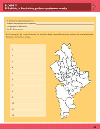 77149
4.- Escribe dentro del cuadro el nombre del municipio donde hubo enfrentamientos militares durante la Revolución
Mexicana,eilumínalosenelmapa.
3.-Contestalassiguientescuestiones:
NombrecompletodeFranciscoI.Madero________________________________________________________________
FechayLugardeNacimiento:__________________________________________________________________________
Nombredesuspadres:_______________________________________________________________________________
26
1.
2.
3.
4.
5.
6.
7.
8.
9.
10.
11.
12.
BLOQUE IV.
El Porfiriato, la Revolución y gobiernos postrevolucionarios
 