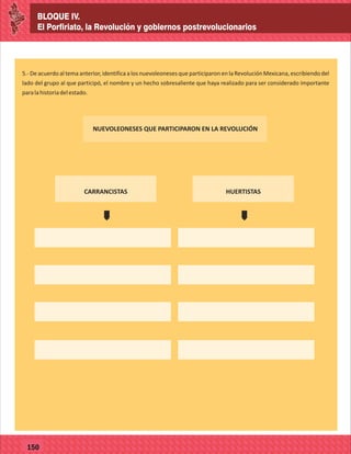 BLOQUE IV.
El Porfiriato, la Revolución y gobiernos postrevolucionarios
77127
BLOQUE IV.
El Porfiriato, la Revolución y gobiernos postrevolucionarios
77150
5.- De acuerdo al tema anterior, identifica a los nuevoleoneses que participaron en la Revolución Mexicana, escribiendo del
lado del grupo al que participó, el nombre y un hecho sobresaliente que haya realizado para ser considerado importante
paralahistoriadelestado.
NUEVOLEONESES QUE PARTICIPARON EN LA REVOLUCIÓN
CARRANCISTAS HUERTISTAS
´
´
 