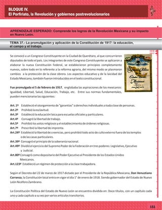 77151
Se convocó a un Congreso Constituyente en la Ciudad de Querétaro, al que concurrieron
diputados de todo el país. Los integrantes de este Congreso Constituyente se aplicaron a
elaborar la nueva Constitución Federal, se establecieron principios completamente
nuevos, sobre todo en lo referente a la reforma agraria, del mismo modo se plasmaron
cambios a la protección de la clase obrera. Los aspectos educativo y de la laicidad del
EstadoMexicano,tambiénfueronintroducidoseneltextoconstitucional.
Fue promulgada el 5 de febrero de 1917, englobaba las aspiraciones de los mexicanos:
Igualdad, Libertad, Salud, Educación, Trabajo, etc. Entre sus normas fundamentales,
puedenmencionarselassiguientes:
Art.1º Establecióelotorgamientode“garantías”oderechosindividualesatodaclasedepersonas.
Art.2º Prohibiólaesclavitud.
Art.3º Estableciólaeducaciónlaicaparaescuelasoficialesyparticulares.
Art.4º Consagrólalibertaddetrabajo.
Art.5º Prohibiólosvotosreligiososyelestablecimientodeórdenesreligiosas.
Art.7º Prescribiólalibertaddeimprenta.
Art.24º Estableciólalibertaddecreencias,peroprohibiótodoactodecultoexternofueradelostemplos
odelascasasparticulares.
Art.39º Consagróelprincipiodelasoberaníanacional.
Art.49º DividióelejerciciodelSupremoPoderdelaFederaciónentrespoderes:Legislativo,Ejecutivo
y Judicial.
Art.80ºConsagrócomodepositariodelPoderEjecutivoalPresidentedelosEstadosUnidos
Mexicanos.
Art.123º Establecióunrégimendeprotecciónalaclasetrabajadora.
Según el Decreto del 22 de marzo de 1917 dictado por el Presidente de la República Mexicana, Don Venustiano
Carranza, la Constitución local entra en vigor el día 1° de enero de 1918. Siendo gobernador del Estado de Nuevo
LeónNicéforoZambrano.
La Constitución Política del Estado de Nuevo León se encuentra dividida en: Doce títulos, con un capítulo cada
unoycadacapítuloasuvezporvariosartículostransitorios.
_
_
_
_
_
_
_
_
_
_
_
_
_
_
_
_
_
_
_
_
_
_
_
_
_
_
1917
BLOQUE IV.
El Porfiriato, la Revolución y gobiernos postrevolucionarios
APRENDIZAJE ESPERADO: Comprende los logros de la Revolución Mexicana y su impacto
en Nuevo León.
TEMA 37.- La promulgación y aplicación de la Constitución de 1917: la educación,
el campo y el trabajo.
1918
 