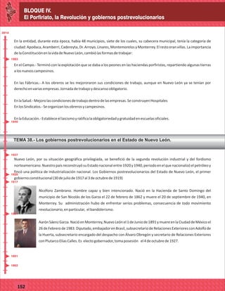 BLOQUE IV.
El Porfiriato, la Revolución y gobiernos postrevolucionarios
77127
BLOQUE IV.
El Porfiriato, la Revolución y gobiernos postrevolucionarios
77152
En la entidad, durante esta época, había 48 municipios, siete de los cuales, su cabecera municipal, tenía la categoría de
ciudad:Apodaca,Aramberri,Cadereyta,Dr.Arroyo,Linares,MontemorelosyMonterrey.Elrestoeranvillas.Laimportancia
delaConstituciónenlavidadeNuevoLeón,cambiólasformasdetrabajar:
En el Campo.- Terminó con la explotación que se daba a los peones en las haciendas porfiristas, repartiendo algunas tierras
alosnuevoscampesinos.
En las Fábricas.- A los obreros se les mejororaron sus condiciones de trabajo, aunque en Nuevo León ya se tenían por
derechoenvariasempresas.Jornadadetrabajoydescansoobligatorio.
EnlaSalud.-Mejorolascondicionesdetrabajodentrodelasempresas.SeconstruyenHospitales
EnlosSindicatos.-Seorganizanlosobrerosycampesinos.
EnlaEducación.-Estableceellaicismoyratificalaobligatoriedadygratuidadenescuelasoficiales.
TEMA 38.- Los gobiernos postrevolucionarios en el Estado de Nuevo León.
2014
_
_
_
_
_
_
_
_
_
_
_
_
_
_
_
_
_
_
_
_
_
_
_
_
_
_
20142014
_
_
_
_
_
_
_
_
_
_
_
_
_
_
_
_
_
_
_
_
_
_
_
_
_
_
2014
Nuevo León, por su situación geográfica privilegiada, se benefició de la segunda revolución industrial y del fordismo
norteamericano.NuestropaísreconstruyósuEstadonacionalentre1920y1940,periodoenelquenacionalizóelpetróleoy
fincó una política de industrialización nacional. Los Gobiernos postrevolucionarios del Estado de Nuevo León, el primer
gobiernoconstitucional(30dejuliode1917al3deoctubrede1919)
Nicéforo Zambrano. Hombre capaz y bien intencionado. Nació en la Hacienda de Santo Domingo del
municipio de San Nicolás de los Garza el 22 de febrero de 1862 y muere el 20 de septiembre de 1940, en
Monterrey. Su administración hubo de enfrentar serios problemas, consecuencia de todo movimiento
revolucionario,enparticular, elbandolerismo.
AarónSáenzGarza.NacióenMonterrey,NuevoLeónel1deJuniode1891ymuereenlaCiudaddeMéxicoel
26deFebrerode1983.Diputado,embajadorenBrasil,subsecretariodeRelacionesExterioresconAdolfode
la Huerta, subsecretario encargado del despacho con Álvaro Obregón y secretario de Relaciones Exteriores
conPlutarcoElíasCalles.Es electogobernador,tomaposesión el4deoctubrede1927.
1891
1862
1891
1917
1920
1927
1940
1983
 