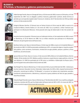 _
_
_
_
_
_
_
_
_
_
_
_
_
_
_
_
_
_
_
_
_
_
_
_
_
_
77153
PabloQuirogaTreviño.NaceenCiénegadeFlores,el25deenerode1903ymuereenChihuahua,el15de
septiembre de 1987. Fue un abogado y político mexicano, gobernador sustituto, dando término al
período que correspondía al gobernador Francisco A. Cárdenas. Del 27 de diciembre de 1933 que debía
concluirel4deoctubrede1935
Gregorio Morales Sánchez. El General nace en Salinas Victoria el 26 de mayo de 1885 y muere en la
Ciudad de México, Distrito Federal, el 1 de enero de 1962. Fue un profesor y militar mexicano que
participó en la Revolución Mexicana. Tomó posesión del cargo de Gobernador el día 4 de octubre de
1935.
Anacleto Guerrero Guajardo. El General nace en Cadereyta Jiménez, el 5 de septiembre de 1892 y muere
en Monterrey, el 10 de febrero de 1980. Fue un militar mexicano que participó en la Revolución
Mexicana.OcupólagubernaturadeNuevoLeón,
Bonifacio Salinas Leal. Nace en General Bravo, el 14 de mayo de 1900 y muere en la Ciudad de México, 9
deoctubrede1982.En1939fuepostuladocandidatoporelPRI ysinoposiciónalguna.Impulsóunagran
obra pública, como carreteras, iluminación, introducción de agua potable, parques y jardines y líneas
telefónicas,asícomoescuela.
Ignacio Morones Prieto. Nace en Linares, el 3 de marzo de 1899 y fallece en la Ciudad de México, Distrito
Federal; 30 de octubre de 1974. Médico y político mexicano, ocupó diversos cargos políticos, entre los
que destacan: En 1949 fue postulado por el PRI como su candidato a Gobernador de Nuevo León y
asumiólagubernaturadelestadoel4deoctubrede1949.
RaúlRangelFrías.NaceenMonterrey,el 15demarzode1913ymuereel8deabrilde1993. Intelectualy
escritor mexicano. Educador. Escritor. Historiador. Gobernador. De 1955 a 1961, impulsó fuertemente la
educación; reconstruyó el edificio “El Obispado”; al construir las todavía más importantes avenidas,
transformó urbanísticamente a Monterrey y solucionó el grave problema de falta de agua potable y
electrificóalEstado.
EduardoÁngelElizondoLozano.NaceenMonterrey,el7dediciembrede1922.Fueunpolíticoyabogado
mexicano, miembro del PRI, que fue Gobernador de Nuevo León de 1967 a 1971. En marzo de 1967, es
electo,asumióelcargoel4deoctubredelmismoaño.
ACTIVIDADES
1987
1993
1982
1980
1971
1967
1962
1961
1955
1949
1939
1935
1922
1913
1903
1900
1899
1892
1885
BLOQUE IV.
El Porfiriato, la Revolución y gobiernos postrevolucionarios
 