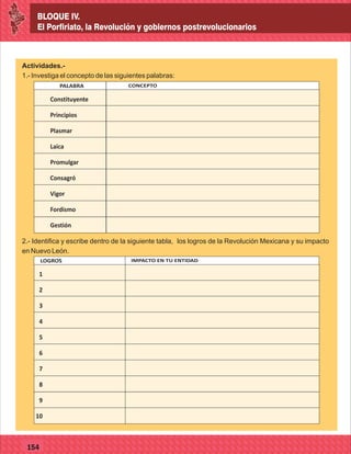 BLOQUE IV.
El Porfiriato, la Revolución y gobiernos postrevolucionarios
127
BLOQUE IV.
El Porfiriato, la Revolución y gobiernos postrevolucionarios
154
Actividades.-
1.- Investiga el concepto de las siguientes palabras:
EN LA AGRICULTURAPALABRA CONCEPTO
Constituyente
Principios
Plasmar
Laica
Promulgar
Consagró
Vigor
Fordismo
Gestión
2.- Identifica y escribe dentro de la siguiente tabla, los logros de la Revolución Mexicana y su impacto
en Nuevo León.
LOGROS IMPACTO EN TU ENTIDAD
1
2
3
4
5
6
7
8
9
10
 