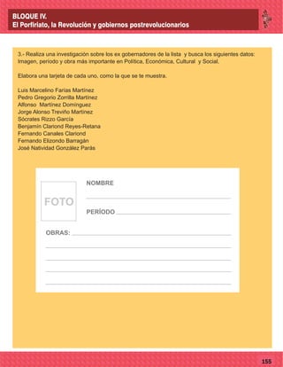 77155
3.- Realiza una investigación sobre los ex gobernadores de la lista y busca los siguientes datos:
Imagen, período y obra más importante en Política, Económica, Cultural y Social.
Elabora una tarjeta de cada uno, como la que se te muestra.
Luis Marcelino Farías Martínez
Pedro Gregorio Zorrilla Martínez
Alfonso Martínez Domínguez
Jorge Alonso Treviño Martínez
Sócrates Rizzo García
Benjamín Clariond Reyes-Retana
Fernando Canales Clariond
Fernando Elizondo Barragán
José Natividad González Parás
FOTO
NOMBRE
OBRAS:
PERÍODO
BLOQUE IV.
El Porfiriato, la Revolución y gobiernos postrevolucionarios
 