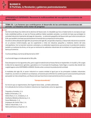 BLOQUE IV.
El Porfiriato, la Revolución y gobiernos postrevolucionarios
77127
BLOQUE IV.
El Porfiriato, la Revolución y gobiernos postrevolucionarios
77156
APRENDIZAJE ESPERADO: Reconoce la multicausalidad del resurgimiento económico de
Nuevo León.
TEMA 39.- Los factores que contribuyeron al desarrollo de las actividades económicas del
periodo. La Industria como motor de progreso
_
_
_
_
_
_
_
_
_
_
_
_
_
_
_
_
_
_
_
_
_
_
_
_
_
_
_
_
_
_
_
_
_
_
_
_
_
_
_
_
_
_
_
_
_
_
_
_
_
_
_
_
Don Bernardo Reyes fue árbitro de los destinos de Nuevo León. Es indudable que fue un Gobernante en una época en que
hubo estabilidad política, en que las finanzas públicas habían quedado saneadas. La emisión de leyes que protegían la
actividad industrial al exentarlas del pago de impuestos. La ubicación geográfica de Nuevo León que le dio la cercanía con
EUA;quetambiéncreoleyesquepromovieranlainversióndesusempresasenotrospaíses.
Durante la última década del siglo XIX y las primeras del siglo XX, con grandes empresas, el desarrollo industrial se convierte
en un proceso ininterrumpido, que da surgimiento a miles de industrias pequeñas y medianas dentro del área
metropolitana. Con la inversión nacional y extranjera, se celebraban exposiciones para promover la producción estatal y
también se realizaron las ferias, en las que se mostraron los adelantos industriales de la entidad con la participación de la
bancayelcomercio:
•LaFeriadeMayoylasFeriasdelQuintoSolen1937
•LaFeriadelHogar,enladécadadelos50sy60s.
Éstas decayeron en los siguientes años, pero surgió la tradición de las Fiestas Patrias en Septiembre. En los 60's y 70's surgió
la idea de las exposiciones agrícolas y ganaderas en el municipio de Guadalupe, hasta llegar a nuestros días donde han
surgidolugarescomoCINTERMEXoCONVEX.Dondesedanaconocerlosproductosdelaentidad.
A mediados del siglo XX, el sector industrial en nuestra entidad al igual que en las principales ciudades industriales
modernas, va a tener un cambio en sus empresas, se fusionan para enfrentar los cambios que la nueva economía promueve
parapodersermáscompetitivas,yenNuevoLeónquehacehonoralpensamientoescritoensuescudo;
Se inicia lo que un regiomontano, Don Eugenio Garza Sada, ya había adelantado.
En la década de los treinta se fundaron industrias tan importantes como las siguientes:
Troqueles y Esmaltes, S. A.
Radios Universales, S. A.
Vidrio Plano, S. A., Cristalería, S. A.
Artefactos Metálicos Monterrey, S. A.
Focos Mexicanos S. A.
Empaques de Cartón Titán, S. A.
Talleres Industriales, S. A.
FábricadeDulcesLaImperial,S.A.
“SiempreAscendiendo”
1937
Don Bernardo Reyes fue árbitro de los destinos de Nuevo León. Es indudable que fue un Gobernante en una época en que
hubo estabilidad política, en que las finanzas públicas habían quedado saneadas. La emisión de leyes que protegían la
actividad industrial al exentarlas del pago de impuestos. La ubicación geográfica de Nuevo León que le dio la cercanía con
EUA;quetambiéncreoleyesquepromovieranlainversióndesusempresasenotrospaíses.
Durante la última década del siglo XIX y las primeras del siglo XX, con grandes empresas, el desarrollo industrial se convierte
en un proceso ininterrumpido, que da surgimiento a miles de industrias pequeñas y medianas dentro del área
metropolitana. Con la inversión nacional y extranjera, se celebraban exposiciones para promover la producción estatal y
también se realizaron las ferias, en las que se mostraron los adelantos industriales de la entidad con la participación de la
bancayelcomercio:
•LaFeriadeMayoylasFeriasdelQuintoSolen1937
•LaFeriadelHogar,enladécadadelos50sy60s.
Éstas decayeron en los siguientes años, pero surgió la tradición de las Fiestas Patrias en Septiembre. En los 60's y 70's surgió
la idea de las exposiciones agrícolas y ganaderas en el municipio de Guadalupe, hasta llegar a nuestros días donde han
surgidolugarescomoCINTERMEXoCONVEX.Dondesedanaconocerlosproductosdelaentidad.
A mediados del siglo XX, el sector industrial en nuestra entidad al igual que en las principales ciudades industriales
modernas, va a tener un cambio en sus empresas, se fusionan para enfrentar los cambios que la nueva economía promueve
parapodersermáscompetitivas,yenNuevoLeónquehacehonoralpensamientoescritoensuescudo;
Se inicia lo que un regiomontano, Don Eugenio Garza Sada, ya había adelantado.
En la década de los treinta se fundaron industrias tan importantes como las siguientes:
Troqueles y Esmaltes, S. A.
Radios Universales, S. A.
Vidrio Plano, S. A., Cristalería, S. A.
Artefactos Metálicos Monterrey, S. A.
Focos Mexicanos S. A.
Empaques de Cartón Titán, S. A.
Talleres Industriales, S. A.
FábricadeDulcesLaImperial,S.A.
“SiempreAscendiendo”
 