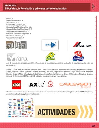 _
_
_
_
_
_
_
_
_
_
_
_
_
_
_
_
_
_
_
_
_
_
_
_
_
_
77157
Rugo,S.A.
FábricasMonterrey,S.A.
FábricaOrión,S.A.
ImplementosAgrícolas,S.A.
FábricadeRopaMedalladeOro,S.A.
FábricasdeCamisasMánchester,S.A.
FábricadeCamisasPerfecto,S.A.
ArtefactosLaminadosElÁguila,S.A.
ArtículosdeCeluloide,S.A.
ProductosCerámicos,S.A.
Sede de importantes grupos industriales y financieros, así como de emporios internacionales de prestigio mundial entre los
quedestacan:
FEMSA, CEMEX, Axtel, Grupo Alfa, Ternium, Vitro, Lamosa, Visual Medios, Cervecería Cuauhtémoc-Moctezuma, Banorte,
Maseca, Protexa, Selther, Gamesa Galletera, Barrilitos, Del Valle, Organización Soriana, Grupo Allen, British American
Tobacco, Grupo FAMSA, IMSA, Cydsa, Industrias Monterrey, Televisa Monterrey, Grupo Multimedios, TV Azteca Noreste,
Siemens,LGElectronics,GEMoney,LEGO,todosconoperacionesanivelinternacional.
Además se encuentran diversas firmas de consultoría internacional como Boston Consulting Group, Bain, KPMG, McKinsey,
LondonConsultingGroupyHarborIntelligence.
ACTIVIDADES
BLOQUE IV.
El Porfiriato, la Revolución y gobiernos postrevolucionarios
 