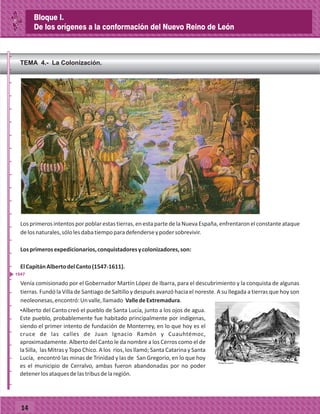 _
_
_
_
_
_
_
_
_
_
_
_
_
_
_
_
_
_
_
_
_
_
_
_
_
_
14
TEMA 4.- La Colonización.
Losprimerosintentosporpoblarestastierras,enestapartedelaNuevaEspaña,enfrentaronelconstanteataque
delosnaturales,sólolesdabatiempoparadefenderseypodersobrevivir.
Losprimerosexpedicionarios,conquistadoresycolonizadores,son:
ElCapitánAlbertodelCanto(1547-1611).
Venía comisionado por el Gobernador Martín López de Ibarra, para el descubrimiento y la conquista de algunas
tierras. Fundó la Villa de Santiago de Saltillo y después avanzó hacia el noreste. A su llegada a tierras que hoy son
neoleonesas,encontró:Unvalle,llamado ValledeExtremadura.
ŸAlberto del Canto creó el pueblo de Santa Lucía, junto a los ojos de agua.
Este pueblo, probablemente fue habitado principalmente por indígenas,
siendo el primer intento de fundación de Monterrey, en lo que hoy es el
cruce de las calles de Juan Ignacio Ramón y Cuauhtémoc,
aproximadamente. Alberto del Canto le da nombre a los Cerros como el de
la Silla, las Mitras y Topo Chico. A los ríos, los llamó; Santa Catarina y Santa
Lucía, encontró las minas de Trinidad y las de San Gregorio, en lo que hoy
es el municipio de Cerralvo, ambas fueron abandonadas por no poder
detenerlosataquesdelastribusdelaregión.
1547
Bloque I.
De los orígenes a la conformación del Nuevo Reino de León
 
