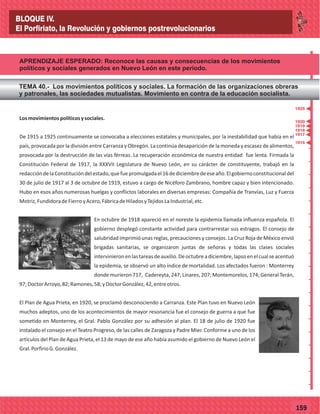 _
_
_
_
_
_
_
_
_
_
_
_
_
_
_
_
_
_
_
_
_
_
_
_
_
_
77159
APRENDIZAJE ESPERADO: Reconoce las causas y consecuencias de los movimientos
políticos y sociales generados en Nuevo León en este período.
TEMA 40.- Los movimientos políticos y sociales. La formación de las organizaciones obreras
y patronales, las sociedades mutualistas. Movimiento en contra de la educación socialista.
Losmovimientospolíticosysociales.
De 1915 a 1925 continuamente se convocaba a elecciones estatales y municipales, por la inestabilidad que había en el
país, provocada por la división entre Carranza y Obregón. La continúa desaparición de la moneda y escasez de alimentos,
provocada por la destrucción de las vías férreas. La recuperación económica de nuestra entidad fue lenta. Firmada la
Constitución Federal de 1917, la XXXVII Legislatura de Nuevo León, en su carácter de constituyente, trabajó en la
redaccióndelaConstitucióndelestado,quefuepromulgadael16dediciembredeeseaño.Elgobiernoconstitucionaldel
30 de julio de 1917 al 3 de octubre de 1919, estuvo a cargo de Nicéforo Zambrano, hombre capaz y bien intencionado.
Hubo en esos años numerosas huelgas y conflictos laborales en diversas empresas: Compañía de Tranvías, Luz y Fuerza
Motriz,FundidoradeFierroyAcero,FábricadeHiladosyTejidosLaIndustrial,etc.
En octubre de 1918 apareció en el noreste la epidemia llamada influenza española. El
gobierno desplegó constante actividad para contrarrestar sus estragos. El consejo de
salubridad imprimió unas reglas, precauciones y consejos. La Cruz Roja de México envió
brigadas sanitarias, se organizaron juntas de señoras y todas las clases sociales
intervinieronenlastareasdeauxilio.Deoctubreadiciembre,lapsoenelcualseacentuó
la epidemia, se observó un alto índice de mortalidad. Los afectados fueron : Monterrey
donde murieron 717, Cadereyta, 247; Linares, 207; Montemorelos, 174; General Terán,
97;DoctorArroyo,82;Ramones,58;yDoctorGonzález,42,entreotros.
El Plan de Agua Prieta, en 1920, se proclamó desconociendo a Carranza. Este Plan tuvo en Nuevo León
muchos adeptos, uno de los acontecimientos de mayor resonancia fue el consejo de guerra a que fue
sometido en Monterrey, el Gral. Pablo González por su adhesión al plan. El 18 de julio de 1920 fue
instalado el consejo en el Teatro Progreso, de las calles de Zaragoza y Padre Mier. Conforme a uno de los
artículos del Plan de Agua Prieta, el 13 de mayo de ese año había asumido el gobierno de Nuevo León el
Gral.PorfirioG.González.
1915
1920
1919
1917
1918
1925
BLOQUE IV.
El Porfiriato, la Revolución y gobiernos postrevolucionarios
 