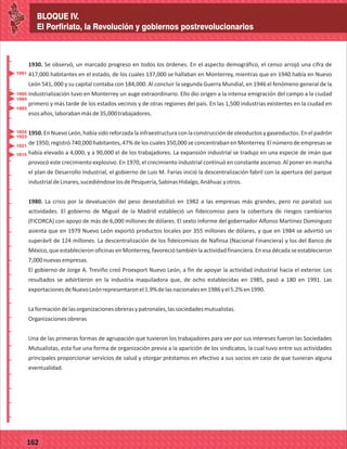 BLOQUE IV.
El Porfiriato, la Revolución y gobiernos postrevolucionarios
_
_
_
_
_
_
_
_
_
_
_
_
_
_
_
_
_
_
_
_
_
_
_
_
_
_
77127
BLOQUE IV.
El Porfiriato, la Revolución y gobiernos postrevolucionarios
_
_
_
_
_
_
_
_
_
_
_
_
_
_
_
_
_
_
_
_
_
_
_
_
_
_
77162
1930. Se observó, un marcado progreso en todos los órdenes. En el aspecto demográfico, el censo arrojó una cifra de
417,000 habitantes en el estado, de los cuales 137,000 se hallaban en Monterrey, mientras que en 1940 había en Nuevo
León 541, 000 y su capital contaba con 184,000. Al concluir la segunda Guerra Mundial, en 1946 el fenómeno general de la
industrialización tuvo en Monterrey un auge extraordinario. Ello dio origen a la intensa emigración del campo a la ciudad
primero y más tarde de los estados vecinos y de otras regiones del país. En las 1,500 industrias existentes en la ciudad en
esosaños,laborabanmásde35,000trabajadores.
1950.EnNuevoLeón,habíasidoreforzadalainfraestructuraconlaconstruccióndeoleoductosygaseoductos.Enelpadrón
de 1950, registró 740,000 habitantes, 47% de los cuales 350,000 se concentraban en Monterrey. El número de empresas se
había elevado a 4,000, y a 90,000 el de los trabajadores. La expansión industrial se tradujo en una especie de imán que
provocó este crecimiento explosivo. En 1970, el crecimiento industrial continuó en constante ascenso. Al poner en marcha
el plan de Desarrollo Industrial, el gobierno de Luis M. Farías inició la descentralización fabril con la apertura del parque
industrialdeLinares,sucediéndoselosdePesquería,SabinasHidalgo,Anáhuacyotros.
1980. La crisis por la devaluación del peso desestabilizó en 1982 a las empresas más grandes, pero no paralizó sus
actividades. El gobierno de Miguel de la Madrid estableció un fideicomiso para la cobertura de riesgos cambiarios
(FICORCA) con apoyo de más de 6,000 millones de dólares. El sexto informe del gobernador Alfonso Martínez Domínguez
asienta que en 1979 Nuevo León exportó productos locales por 355 millones de dólares, y que en 1984 se advirtió un
superávit de 124 millones. La descentralización de los fideicomisos de Nafinsa (Nacional Financiera) y los del Banco de
México, que establecieron oficinas en Monterrey, favoreció también la actividad financiera. En esa década se establecieron
7,000nuevasempresas.
El gobierno de Jorge A. Treviño creó Proexport Nuevo León, a fin de apoyar la actividad industrial hacia el exterior. Los
resultados se advirtieron en la industria maquiladora que, de ocho establecidas en 1985, pasó a 180 en 1991. Las
exportacionesdeNuevoLeónrepresentaronel1.9%delasnacionalesen1986yel5.2%en1990.
Laformacióndelasorganizacionesobrerasypatronales,lassociedadesmutualistas.
Organizacionesobreras
Una de las primeras formas de agrupación que tuvieron los trabajadores para ver por sus intereses fueron las Sociedades
Mutualistas, esta fue una forma de organización previa a la aparición de los sindicatos, la cual tuvo entre sus actividades
principales proporcionar servicios de salud y otorgar préstamos en efectivo a sus socios en caso de que tuvieran alguna
eventualidad.
1915
1924
1923
1921
1991
1984
1985
1982
 