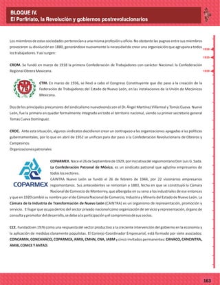 _
_
_
_
_
_
_
_
_
_
_
_
_
_
_
_
_
_
_
_
_
_
_
_
_
_
77163
Los miembros de estas sociedades pertenecían a una misma profesión u oficio. No obstante las pugnas entre sus miembros
provocaron su disolución en 1880, generándose nuevamente la necesidad de crear una organización que agrupara a todos
lostrabajadores.Yasísurgen:
CROM. Se fundó en marzo de 1918 la primera Confederación de Trabajadores con carácter Nacional: la Confederación
RegionalObreraMexicana.
CTM. En marzo de 1936, se llevó a cabo el Congreso Constituyente que dio paso a la creación de la
Federación de Trabajadores del Estado de Nuevo León, en las instalaciones de la Unión de Mecánicos
Mexicana.
Dos de los principales precursores del sindicalismo nuevoleonés son el Dr. Ángel Martínez Villarreal y Tomás Cueva. Nuevo
León, fue la primera en quedar formalmente integrada en todo el territorio nacional, siendo su primer secretario general
TomasCuevaDomínguez.
CROC. Ante esta situación, algunos sindicatos decidieron crear un contrapeso a las organizaciones apegadas a las políticas
gubernamentales, por lo que en abril de 1952 se unifican para dar paso a la Confederación Revolucionaria de Obreros y
Campesinos.
Organizacionespatronales
COPARMEX. Naceel26 de Septiembrede 1929,por iniciativa delregiomontano Don Luis G.Sada.
La Confederación Patronal de México, es un sindicato patronal que aglutina empresarios de
todoslossectores.
CAINTRA Nuevo León se fundó el 26 de febrero de 1944, por 22 visionarios empresarios
regiomontanos. Sus antecedentes se remontan a 1883, fecha en que se constituyó la Cámara
Nacional de Comercio de Monterrey, que albergaba en su seno a los industriales de ese entonces
y que en 1920 cambió su nombre por el de Cámara Nacional de Comercio, Industria y Minería del Estado de Nuevo León. La
Cámara de la Industria de Transformación de Nuevo León (CAINTRA) es un organismo de representación, promoción y
servicio. El lugar que ocupa dentro del sector privado nacional como organización de servicio y representación, órgano de
consultaypromotordeldesarrollo,sedebealaparticipaciónyelcompromisodesussocios.
CCE. Fundado en 1976 como una respuesta del sector productivo a la creciente intervención del gobierno en la economía y
la aplicación de medidas claramente populistas. El Consejo Coordinador Empresarial, está formado por siete asociados:
CONCAMIN, CONCANACO, COPARMEX, AMIX, CMHN, CNA, IABM y cinco invitados permanentes: CANACO, CANCINTRA,
AMIB,COMCEYANTAD.
1928
1935
1938
BLOQUE IV.
El Porfiriato, la Revolución y gobiernos postrevolucionarios
 