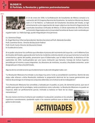 BLOQUE IV.
El Porfiriato, la Revolución y gobiernos postrevolucionarios
2014
_
_
_
_
_
_
_
_
_
_
_
_
_
_
_
_
_
_
_
_
_
_
_
_
_
_
2014
77127
BLOQUE IV.
El Porfiriato, la Revolución y gobiernos postrevolucionarios
2014
_
_
_
_
_
_
_
_
_
_
_
_
_
_
_
_
_
_
_
_
_
_
_
_
_
_
2014
77164
El 23 de enero de 1930, la Confederación de Estudiantes de México convocó a la
realización del VII Congreso Nacional de Estudiantes. Se realizó en Monterrey, Nuevo
León el 17 de febrero. La Federación de Estudiantes Socialistas del Estado, se ligó
estrechamente a otra organización de mayor cobertura territorial la Organización de
Juventudes Socialistas Unificadas de México. El 28 de septiembre de 1934 se formó
La Comisión Organizadora de la Universidad Socialista de Nuevo León nombrada por
elgobernador Lic.PabloQuiroga,quedointegradaporcincopersonas:
Lic.GenerosoChapa
Dr.ÁngelMartínezVillarreal(presidente).NombraSecretarioalProfr.AbelardoGonzález
Profr.JuventinoTorres. DirectordeEducaciónFederal
Profr.CiroR.Cantú.DirectordeEducaciónEstatal.
Sr.EusebiodelaCueva.
Al no poder solucionar los conflictos que alteraban el proceso del nacimiento de la que iba a ser la Máxima Casa
de Estudios del Estado y agravando este hecho los incidentes violentos donde se tuvo que lamentar la muerte de
universitarios y gente del pueblo, provocaron que el Gobernador, que la había formado, la disolviera el 4 de
septiembre de 1935. Sustituyéndola por una nueva institución que llamaría: Consejo de Cultura Superior,
presidida por él mismo y cuyos integrantes -los directores de institutos, escuelas y facultades existentes- serán
designadosporelEjecutivodelEstado.
Algunasdelasconsideracionesquefundamentaronladecisióndelgobernador,son:
“La Revolución Mexicana ha entrado a una etapa muy seria: la de su consolidación económica. Dentro de esta
etapa cabe afianzar a dicha Revolución mediante la preparación doctrinal de las nuevas generaciones que
habríandeprolongareneltiempolasconquistasobtenidasconelesfuerzodelostrabajadores”.
“Si la Revolución Mexicana fue concebida y realizada por el pueblo, es justo, de elemental justicia, que sea el
pueblo quien goce de los privilegios, tanto económicos como culturales. La Revolución Mexicana no puede ser
imparcial, debe ser perfectamente parcial, inclinada su balanza en favor de las clases
menesterosas”.
De esta manera termina el esfuerzo por establecer la educación socialista en los estudios
superiores nuevoleoneses, quedando sujeta a los vaivenes políticos que se daban en el
gobiernodelestado.
ACTIVIDADES
 