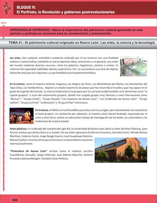 BLOQUE IV.
El Porfiriato, la Revolución y gobiernos postrevolucionarios
2014
_
_
_
_
_
_
_
_
_
_
_
_
_
_
_
_
_
_
_
_
_
_
_
_
_
_
2014
77127
BLOQUE IV.
El Porfiriato, la Revolución y gobiernos postrevolucionarios
2014
_
_
_
_
_
_
_
_
_
_
_
_
_
_
_
_
_
_
_
_
_
_
_
_
_
_
2014
77166
APRENDIZAJE ESPERADO: Valora la importancia del patrimonio cultural generado en este
período y participa en acciones para su conservación y preservación.
TEMA 41.- El patrimonio cultural originado en Nuevo León: Las artes, la ciencia y la tecnología.
Las artes. Son cualquier actividad o producto realizado por el ser humano con una finalidad
estética o comunicativa, mediante la cual se expresan ideas, emociones o, en general, una visión
del mundo mediante diversos recursos, como los plásticos, lingüísticos, sonoros o mixtos. Es
sinónimo de capacidad, habilidad, talento, experiencia. Con la cual produce una serie de objetos
(obrasdearte)quesonsingulares,ycuyafinalidadesprincipalmenteestética.
En la música, como el maestro Antonio Tanguma, Los Alegres de Terán, Los Montañeses del Álamo, Los Rancheritos del
Topo Chico, Los Tamborileros, dejaron un amplio repertorio de piezas que han recorrido el mundo y que hoy siguen en el
gusto de la gente del noreste. La música tradicional es la grupera por lo cual esta ciudad también se le denomina como "la
capital grupera" o cuna del movimiento grupero, donde han surgido grupos muy famosos a nivel internacional como
"Bronco"", "Grupo Límite", "Grupo Pesado","Los Invasores de Nuevo León", "Los Cardenales de Nuevo León", "Grupo
Ladrón","GrupoLaFirma""LaMorocha"y"GrupoElPlan"entreotros.
Enladanza,elfolkloresinconfundibleyyavimoscuálessuorigen,peroactualmentenoscaracteriza
el baile grupero. Un neoleonés por adopción, el maestro Jesús Daniel Andrade, impulsado por el
amor a esta tierra, realizó un exhaustivo trabajo de investigación de los bailes, las costumbres y las
tradicionesdenuestroestado.
Artes plásticas. En la década del cuarenta del siglo XX, la Universidad de Nuevo León abrió su taller de Artes Plásticas, para
formar artistas que darían fama a su Estado: De ese taller egresaron Guillermo Ceniceros, Gerardo Cantú, Alfredo Ramos
Martínez, Federico Cantú, Jorge Rangel Guerra, José Guadalupe Ramírez,
MarcosCuéllarymuchosotrosqueseformaronytrascendieronnacionale
internacionalmente.
"Pinacoteca de Nuevo León" artistas como el maestro escultor
Cuauhtémoc Zamudio, Sergio Villarreal, Juan Alberto Mancilla, Antonio
PrunedayAdrianaMargáin.TambiénCésarPerfecto.
 