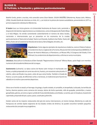 2014
_
_
_
_
_
_
_
_
_
_
_
_
_
_
_
_
_
_
_
_
_
_
_
_
_
_
2014
77167
Botello Cerda, pintor y escritor, más conocido como César Botelo. SYLVIA ORDÓÑEZ (Monterrey, Nuevo León, México,
1956). Estudió Diseño de Interiores en Arte, A.C., y se inició en la pintura de manera autodidacta, presentando en 1977 su
primeraexposiciónindividualenMonterrey.
El teatro tuvo sus inicios gracias a la Universidad Autónoma de Nuevo León, poniendo a
disposicióndetalentosregiomontanossusinstalaciones,comoeldesaparecidoTeatroMayo
y el Aula Magna. Ha venido aumentando sostenidamente el número de obras locales,
nacionales e internacionales que se presentan en los escenarios de la ciudad,
particularmente el Teatro de la Ciudad, Teatro Luis Elizondo, Auditorio San Pedro, Teatro del
IMSSyTeatrodelaCiudaddeSanNicolásdelosGarza,NenaDelgado,Versalles,etc.
Arquitectura. Como algunos ejemplos de arquitectura moderna, como el Palacio Federal,
el Condominio Acero, la Iglesia de la Purísima, Museo de Arte Contemporáneo (MARCO), El
Museo de Historia Mexicana, el Planetario y el Museo Alfa, El Congreso del Estado, El de
Infonavit,loscondominiosdedepartamentosuoficinasenvariosmunicipios.
Literatura. Descuella en la literatura el bien llamado "Regiomontano Universal" Alfonso Reyes, quien llegó a ser miembro
numerariodelaAcademiaMexicanadelaLengua.
Gastronomía (culinario). La típica cocina de Nuevo León incluye el machacado con
huevo,unplatopreparadoconcarnesecaderes,huevos,yenocasionessalsapicante.El
cabrito, cabra sacrificada muy joven, antes de que coma hierba. También el Asado de
Puerco. La carne asada, de diferentes cortes a las brasas, es tradicional para hacerla los
sábadosenlanocheoparaeventosdeportivos.
Otros son el lechón al ataúd y el borrego a la griega, el pollo violado, el cortadillo, el atropellado, la discada, las tortillas de
harina, diversos postres como conserva de naranja, dulces de leche quemada, rollo de guayaba, jamoncillos y nueces
garapiñadas,glorias,asícomoungransurtidodefrutasdeshidratadasyenchiladas.Lasemita,pansinlevadura;elpostrede
capirotada,preparadodepan,queso,pasas,cacahuateypiloncillo.
Existen varios de los mejores restaurantes del país de cocina internacional y al mismo tiempo, Monterrey es sede de
franquicias de comida rápida originarias de los Estados Unidos de América. Se pueden encontrar también pequeños
restaurantesdeconceptomuyacogedores.
BLOQUE IV.
El Porfiriato, la Revolución y gobiernos postrevolucionarios
 