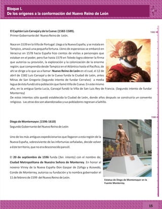 _
_
_
_
_
_
_
_
_
_
_
_
_
_
_
_
_
_
_
_
_
_
_
_
_
_
ElCapitánLuisCarvajalydelaCueva:(1582-1589).
PrimerGobernantedel NuevoReinode León.
Naceen1539enlaVilladePortugal.LlegaalaNuevaEspaña,yseinstalaen
Tampico, amasó una pequeña fortuna. Lleno de esperanzas se embarcó en
Veracruz en 1578 hacia España hizo cientos de visitas a personajes que
estaban en el poder, pero fue hasta 1579 en Toledo logra obtener la firma
que autoriza su provisión, la exploración y la colonización de la enorme
región; que comprendía desde Tampico en el Atlántico hasta el Pacífico, de
ahí se dirige a lo que va a llamar: Nuevo Reino de León en el cual, el 12 de
abril de 1582 Luis Carvajal y de la Cueva funda la Ciudad de León, antes
Minas de San Gregorio (Segundo intento de fundar Cerralvo) a media
leguadeéstafundóotrapoblaciónquellamóVilladeCueva.Enestemismo
año, en la antigua Santa Lucía, Carvajal fundó la Villa de San Luis Rey de Francia. (Segundo intento de fundar
Monterrey)
De estos intentos sólo quedó establecida la Ciudad de León, donde años después se construiría un convento
religioso. LasotrasdossonabandonadasysuspobladoresregresanaSaltillo.
DiegodeMontemayor.(1596-1610)
SegundoGobernantedelNuevoReinodeLeón
Uno de los más antiguos expedicionarios que llegaron a esta región de la
Nueva España, sobreviviente de las infortunias señaladas, decide volver
aésteterritorio,quenoeradesconocidoparaél.
El 20 de septiembre de 1596 funda (3er. intento) con el nombre de;
Ciudad Metropolitana de Nuestra Señora de Monterrey. En honor al
noveno Virrey de la Nueva España Don Gaspar de Zúñiga y Acevedo,
Conde de Monterrey, autoriza su fundación y lo nombra gobernador el
11defebrerode1599 delNuevoReinodeLeón.
15
1582
1596
Estatua de Diego de Montemayor en la
Fuente Monterrey.
Bloque I.
De los orígenes a la conformación del Nuevo Reino de León
 