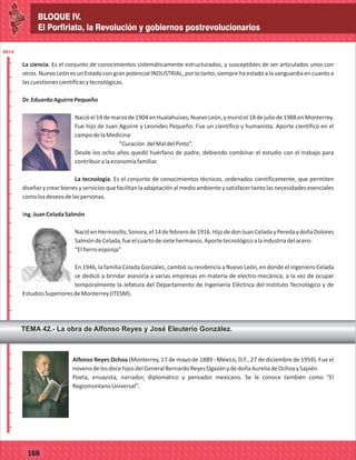 BLOQUE IV.
El Porfiriato, la Revolución y gobiernos postrevolucionarios
2014
_
_
_
_
_
_
_
_
_
_
_
_
_
_
_
_
_
_
_
_
_
_
_
_
_
_
2014
77127
BLOQUE IV.
El Porfiriato, la Revolución y gobiernos postrevolucionarios
2014
_
_
_
_
_
_
_
_
_
_
_
_
_
_
_
_
_
_
_
_
_
_
_
_
_
_
2014
77168
La ciencia. Es el conjunto de conocimientos sistemáticamente estructurados, y susceptibles de ser articulados unos con
otros. Nuevo León es un Estado con gran potencial INDUSTRIAL, por lo tanto, siempre ha estado a la vanguardia en cuanto a
lascuestionescientíficasytecnológicas.
Dr.EduardoAguirrePequeño
Nacióel14demarzode1904enHualahuises,NuevoLeón,ymurióel18dejuliode1988enMonterrey.
Fue hijo de Juan Aguirre y Leonides Pequeño. Fue un científico y humanista. Aporte científico en el
campodelaMedicina:
“Curación delMaldelPinto”.
Desde los ocho años quedó huérfano de padre, debiendo combinar el estudio con el trabajo para
contribuiralaeconomíafamiliar.
La tecnología. Es el conjunto de conocimientos técnicos, ordenados científicamente, que permiten
diseñarycrearbienesyserviciosquefacilitanlaadaptaciónalmedioambienteysatisfacertantolasnecesidadesesenciales
comolosdeseosdelaspersonas.
Ing.JuanCeladaSalmón
NacióenHermosillo,Sonora,el14defebrerode1916.HijodedonJuanCeladayPeredaydoñaDolores
SalmóndeCelada,fueelcuartodesietehermanos.Aportetecnológicoalaindustriadelacero:
“Elfierroesponja”
En 1946, la familia Celada González, cambió su residencia a Nuevo León, en donde el ingeniero Celada
se dedicó a brindar asesoría a varias empresas en materia de electro-mecánica; a la vez de ocupar
temporalmente la Jefatura del Departamento de Ingeniería Eléctrica del Instituto Tecnológico y de
EstudiosSuperioresdeMonterrey(ITESM).
TEMA 42.- La obra de Alfonso Reyes y José Eleuterio González.
Alfonso Reyes Ochoa (Monterrey, 17 de mayo de 1889 - México, D.F., 27 de diciembre de 1959). Fue el
novenodelosdocehijosdelGeneralBernardoReyesOgazónydedoñaAureliadeOchoaySapién.
Poeta, ensayista, narrador, diplomático y pensador mexicano. Se le conoce también como “El
RegiomontanoUniversal”.
 