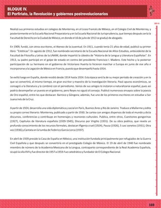 2014
_
_
_
_
_
_
_
_
_
_
_
_
_
_
_
_
_
_
_
_
_
_
_
_
_
_
2014
77169
Realizó sus primeros estudios en colegios de Monterrey, en el Liceo Francés de México, en el Colegio Civil de Monterrey, y
posteriormenteen laEscuela NacionalPreparatoriay en laEscuela Nacionalde Jurisprudencia,que tiempodespués seríala
FacultaddeDerechoenlaCiudaddeMéxico,endondeel16dejuliode1913segraduódeabogado.
En 1909, fundó, con otros escritores, el Ateneo de la Juventud. En 1911, cuando tenía 21 años de edad, publicó su primer
libro: “Estéticas”. En agosto de 1912, fue nombrado secretario de la Escuela Nacional de Altos Estudios, antecedente de la
Facultad de Filosofía y Letras de la UNAM, donde impartió la cátedra de "Historia de la Lengua y Literatura Españolas". En
1913, su padre participó en el golpe de estado en contra del presidente Francisco I. Madero. Este hecho y la posterior
participación de su hermano en el gobierno de Victoriano Huerta lo hicieron marchar a Europa en junio de ese año e
incorporarsealaLegacióndeMéxicoenFrancia,puestoquedesempeñóhasta1914.
Se exilió luego en España, donde residió desde 1914 hasta 1924. Esta época será la de su mejor período de creación y en la
que se convertirá, al mismo tiempo, en gran escritor y maestro de la investigación literaria. Pasó apuros económicos, se
consagró a la literatura y la combinó con el periodismo. Varios de sus amigos lo instaron a naturalizarse español, pues así
podría desempeñar un puesto en el gobierno, pero Reyes no siguió el consejo. Publicó numerosos ensayos sobre la poesía
de Oro español, entre los que destacan: Barroco y Góngora; además, fue uno de los primeros escritores en estudiar a Sor
JuanaInésdelaCruz.
A partir de 1924, desarrolla una vida diplomática y social en París, Buenos Aires y Río de Janeiro. Traduce a Mallarme y edita
su propio correo literario: Monterrey, publicado a partir de 1930. Se cartea con amigos dispersos de todo el mundo y dicta
discursos, conferencias y contribuye en homenajes y reuniones culturales. Publica, entre otros, Cuestiones gongorinas
(1927), Capítulos de literatura española (1939-1945), Discurso por Virgilio (1931). De su obra poética, que revela un
profundo conocimiento de los recursos formales, destacan Ifigenia cruel (1924), Pausa (1926), 5 casi sonetos (1931), Otra
voz(1936)yCantataenlatumbadeFedericoGarcíaLorca(1937).
En abril de 1939 preside la Casa de España en México, una institución fundada principalmente por refugiados de la Guerra
Civil Española y que después se convertiría en el prestigiado Colegio de México. El 19 de abril de 1940 fue nombrado
miembro de número de la Academia Mexicana de la Lengua, contraparte correspondiente de la Real Academia Española,
ocupólasillaXVIIyfuedirectorde1957a1959.FuecatedráticoyfundadordeElColegioNacional.
BLOQUE IV.
El Porfiriato, la Revolución y gobiernos postrevolucionarios
 