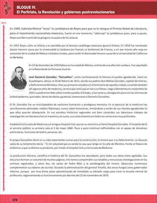 BLOQUE IV.
El Porfiriato, la Revolución y gobiernos postrevolucionarios
2014
_
_
_
_
_
_
_
_
_
_
_
_
_
_
_
_
_
_
_
_
_
_
_
_
_
_
2014
77127
BLOQUE IV.
El Porfiriato, la Revolución y gobiernos postrevolucionarios
2014
_
_
_
_
_
_
_
_
_
_
_
_
_
_
_
_
_
_
_
_
_
_
_
_
_
_
2014
77170
En 1949, Gabriela Mistral "lanza" la candidatura de Reyes para que se le otorgue el Premio Nobel de Literatura,
pero el movimiento nacionalista mexicano, fuerte en ese momento, "obstruye" la candidatura pues, para su gusto,
Reyesescribemuchodelosgriegosymuypocodelosaztecas.
En 1951 Reyes sufre un infarto y es atendido por el famoso cardiólogo mexicano Ignacio Chávez. En 1958 fue nombrado
doctor honoris causa por la Universidad La Sorbona (en francés La Sorbonne) de Francia, y en ese mismo año viaja en
automóvil de la ciudad de México a Estados Unidos, para recibir el doctorado honoris causa de la Universidad de California
enBerkeley.
En27dediciembrede1959falleceenlaciudaddeMéxico,víctimadeunaafeccióncardíaca.Fuesepultado
enlaRotondadelasPersonasIlustres.
José Eleuterio González. “Gonzalitos”, como cariñosamente lo llamara el pueblo agradecido, nació en
Guadalajara, Jalisco, el 20 de febrero de 1813, siendo sus padres Don Matías González, capitán de milicias,
yDoñaAntoniaMendoza.HizosusprimerosestudiosenelSeminariodeaquellaciudad,cursandotambién
allíalgunosañosdemedicina,carreraqueconcluyóenSanLuisPotosí.LlegaaMonterreyennoviembrede
1833 cuando el terrible cólera morbo asolaba al Estado; y fue tanta su abnegación para con las víctimas de
lafatalepidemia,quetodos,llenosdeafectoygratitud,comenzaronallamarleGonzalitos.
El Dr. González fue un enciclopedista de vastísima ilustración y prodigiosa memoria. En el ejercicio de la medicina fue
sencillamente admirable: médico filántropo, nunca cobró honorarios, limitándose a recibir de sus clientes agradecidos lo
que ellos querían obsequiarle. En sus estudios históricos regionales son bien conocidos sus laboriosos trabajos de
investigación;enliteraturafuéunmaestroy,ensuma,susconocimientosentodoslosramoseranmuyprofundos.
EstableciólaEscueladeMedicinayelantiguoHospitalCivil,queensumemoriasellamóHospitalGonzález.Elhospitalabrió
al servicio público su primera sala el 2 de mayo 1860. Poco a poco continuó edificándose con el apoyo de donativos
particulares,funcionesdeteatro,jamaicas,etc.
El propio Gonzalitos donó en su vida importantes sumas para la construcción, lo mismo que a su fallecimiento. La cláusula
sexta de su testamento decía : "Es mi voluntad que se venda la casa que tengo en la calle de Morelos, frente al Palacio de
Gobierno,yquesedestinesuproducto,pormitad,alHospitalCivilyalaEscueladeMedicina.
La producción literaria, científica e histórica del Dr. Gonzalitos fue abundante, pero todas sus obras están agotadas. Sus
discursos forman un volumen de muchas páginas; tres tomos comprenden sus notables y minuciosas investigaciones en los
archivos registrados, y otros dos, las cartas de Padre Mier y la autobiografía del mismo. Opúsculos numerosos
complementan sus labores de escritor. Durante la administración del general Treviño, dos veces fungió como gobernador
interino, aunque por muy breve plazo aprovechando de inmediato su elevado cargo para crear la escuela normal de
profesores,reglamentandosufuncionamientopordecretodel25denoviembrede1870.
 