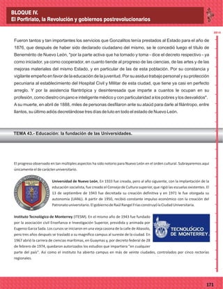 77171
Fueron tantos y tan importantes los servicios que Gonzalitos tenía prestados al Estado para el año de
1876, que después de haber sido declarado ciudadano del mismo, se le concedió luego el título de
Benemérito de Nuevo León, "por la parte activa que ha tomado y toma - dice el decreto respectivo - ya
como iniciador, ya como cooperador, en cuanto tiende al progreso de las ciencias, de las artes y de las
mejoras materiales del mismo Estado, y en particular de las de esta población. Por su constancia y
vigilante empeño en favor de la educación de la juventud. Por su asiduo trabajo personal y su protección
pecuniaria al establecimiento del Hospital Civil y Militar de esta ciudad, que tiene ya casi en perfecto
arreglo. Y por la asistencia filantrópica y desinteresada que imparte a cuantos le ocupan en su
profesión, como diestro cirujano e inteligente médico y con particularidad a los pobres y los desvalidos".
A su muerte, en abril de 1888, miles de personas desfilaron ante su ataúd para darle al filántropo, entre
llantos, su último adiós decretándose tres días de luto en todo el estado de Nuevo León.
TEMA 43.- Educación: la fundación de las Universidades.
2014
_
_
_
_
_
_
_
_
_
_
_
_
_
_
_
_
_
_
_
_
_
_
_
_
_
_
2014
El progreso observado en tan múltiples aspectos ha sido notorio para Nuevo León en el orden cultural. Subrayaremos aquí
únicamenteeldecarácteruniversitario.
Universidad de Nuevo León, En 1933 fue creada, pero al año siguiente, con la implantación de la
educación socialista, fue creado el Consejo de Cultura superior, que rigió las escuelas existentes. El
13 de septiembre de 1943 fue decretada su creación definitiva y en 1971 le fue otorgada su
autonomía (UANL). A partir de 1950, recibió constante impulso económico con la creación del
Patronatouniversitario.ElgobiernodeRaúlRangelFríasconstruyólaCiudadUniversitaria.
Instituto Tecnológico de Monterrey (ITESM). En el mismo año de 1943 fue fundado
por la asociación civil Enseñanza e Investigación Superior, presidida y animada por
Eugenio Garza Sada. Los cursos se iniciaron en una vieja casona de la calle de Abasolo,
pero tres años después se trasladó a su magnífico campus al sureste de la ciudad. En
1967 abrió la carrera de ciencias marítimas, en Guaymas y, por decreto federal de 28
de febrero de 1974, quedaron autorizados los estudios que impartiera "en cualquier
parte del país". Así como el instituto ha abierto campus en más de veinte ciudades, controlados por cinco rectorías
regionales.
BLOQUE IV.
El Porfiriato, la Revolución y gobiernos postrevolucionarios
 
