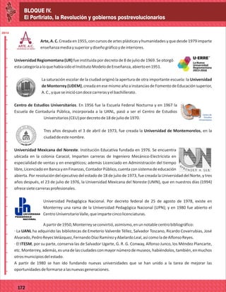 BLOQUE IV.
El Porfiriato, la Revolución y gobiernos postrevolucionarios
2014
_
_
_
_
_
_
_
_
_
_
_
_
_
_
_
_
_
_
_
_
_
_
_
_
_
_
2014
77127
BLOQUE IV.
El Porfiriato, la Revolución y gobiernos postrevolucionarios
2014
_
_
_
_
_
_
_
_
_
_
_
_
_
_
_
_
_
_
_
_
_
_
_
_
_
_
2014
77172
Arte, A. C. Creada en 1955, con cursos de artes plásticas y humanidades y que desde 1979 imparte
enseñanzamediaysuperiorydiseñográficoydeinteriores.
Universidad Regiomontana (UR) fue instituida por decreto de 8 de julio de 1969. Se otorgó
estacategoríaaloquehabíasidoelInstitutoModelodeEnseñanza,abiertoen1951.
La saturación escolar de la ciudad originó la apertura de otra importante escuela: la Universidad
de Monterrey (UDEM), creada en ese mismo año a instancias de Fomento de Educación superior,
A.C.,yqueseiniciócondocecarrerasyelbachillerato.
Centro de Estudios Universitarios. En 1956 fue la Escuela Federal Nocturna y en 1967 la
Escuela de Contaduría Pública, incorporada a la UANL, pasó a ser el Centro de Estudios
Universitarios(CEU)pordecretode18dejuliode1970.
Tres años después el 3 de abril de 1973, fue creada la Universidad de Montemorelos, en la
ciudaddeestenombre.
Universidad Mexicana del Noreste. Institución Educativa fundada en 1976. Se encuentra
ubicada en la colonia Caracol, Imparten carreras de Ingeniero Mecánico-Electricista en
especialidad de ventas y en energéticos; además Licenciado en Administración del tiempo
libre, Licenciado en Banca y en Finanzas, Contador Público, cuenta con sistema de educación
abierta. Por resolución del ejecutivo del estado de 18 de julio de 1973, fue creada la Universidad del Norte, y tres
años después, el 23 de julio de 1976, la Universidad Mexicana del Noreste (UMN), que en nuestros días (1994)
ofrecesietecarrerasprofesionales.
Universidad Pedagógica Nacional. Por decreto federal de 25 de agosto de 1978, existe en
Monterrey una rama de la Universidad Pedagógica Nacional (UPN); y en 1980 fue abierto el
CentroUniversitarioValle,queimpartecincolicenciaturas.
Apartirde1950,Monterreyseconvirtió,asimismo,enunnotablecentrobibliográfico:
· La UANL ha adquirido las bibliotecas de Emeterio Valverde Téllez, Salvador Toscano, Ricardo Covarrubias, José
Alvarado,PedroReyesVelázquez,FernandoDíazRamírezyAbelardoLeal,asícomoladeAlfonsoReyes.
· El ITESM, por su parte, conserva las de Salvador Ugarte, G. R. G. Conway, Alfonso Junco, los Méndez Plancarte,
etc.Monterrey,además,esunadelasciudadesconmayornúmerodemuseos,habiéndolos,también,enmuchos
otrosmunicipiosdelestado.
A partir de 1980 se han ido fundando nuevas universidades que se han unido a la tarea de mejorar las
oportunidadesdeformarsealasnuevasgeneraciones.
 
