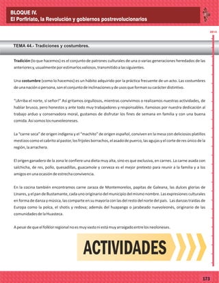 77173
Tradición (lo que hacemos) es el conjunto de patrones culturales de una o varias generaciones heredados de las
anterioresy,usualmenteporestimarlosvaliosos,transmitidoalassiguientes.
Una costumbre (como lo hacemos) es un hábito adquirido por la práctica frecuente de un acto. Las costumbres
deunanaciónopersona,sonelconjuntodeinclinacionesydeusosqueformansucarácterdistintivo.
“¡Arriba el norte, sí señor!” Así gritamos orgullosos, mientras convivimos o realizamos nuestras actividades, de
hablar brusco, pero honestos y ante todo muy trabajadores y responsables. Famosos por nuestra dedicación al
trabajo arduo y conservadora moral, gustamos de disfrutar los fines de semana en familia y con una buena
comida.Asísomoslosnuevoleoneses.
La “carne seca” de origen indígena y el “machito” de origen español, conviven en la mesa con deliciosos platillos
mestizoscomoelcabritoalpastor,losfrijolesborrachos,elasadodepuerco,lasagujasyelcortederesúnicodela
región,laarrachera.
El origen ganadero de la zona le confiere una dieta muy alta, sino es que exclusiva, en carnes. La carne asada con
salchicha, de res, pollo, quesadillas, guacamole y cerveza es el mejor pretexto para reunir a la familia y a los
amigosenunaocasióndeestrechaconvivencia.
En la cocina también encontramos carne zaraza de Montemorelos, papitas de Galeana, las dulces glorias de
Linares, y el pan de Bustamante, cada uno originariodel municipio del mismo nombre. Las expresiones culturales
en forma de danza y música, las comparte en su mayoría con las del resto del norte del país. Las danzas traídas de
Europa como la polca, el shotis y redova; además del huapango o jarabeado nuevoleonés, originario de las
comunidadesdelaHuasteca.
Apesardequeelfolklorregionalnoesmuyvastoniestámuyarraigadoentrelosneoloneses.
TEMA 44.- Tradiciones y costumbres.
2014
_
_
_
_
_
_
_
_
_
_
_
_
_
_
_
_
_
_
_
_
_
_
_
_
_
_
2014
ACTIVIDADES
BLOQUE IV.
El Porfiriato, la Revolución y gobiernos postrevolucionarios
 