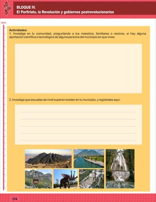 BLOQUE IV.
El Porfiriato, la Revolución y gobiernos postrevolucionarios
2014
_
_
_
_
_
_
_
_
_
_
_
_
_
_
_
_
_
_
_
_
_
_
_
_
_
_
2014
77127
BLOQUE IV.
El Porfiriato, la Revolución y gobiernos postrevolucionarios
2014
_
_
_
_
_
_
_
_
_
_
_
_
_
_
_
_
_
_
_
_
_
_
_
_
_
_
2014
77174
Actividades:
1. Investiga en tu comunidad, preguntando a tus maestros, familiares o vecinos, si hay alguna
aportación científica o tecnológica de alguna persona del municipio en que vives.
2. Investiga que escuelas de nivel superior existen en tu municipio, y regístralas aquí:
 