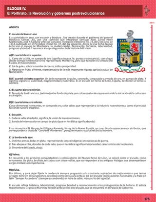 77175
2014
_
_
_
_
_
_
_
_
_
_
_
_
_
_
_
_
_
_
_
_
_
_
_
_
_
_
2014
ANEXOS
ElescudodeNuevoLeón
Es cuartelado en cruz, con escusón y bordura , fue creado durante el gobierno del general
Bonifacio Salinas Leal, por una comisión que integraron Santiago Roel, Carlos Pérez
Maldonado, José P. Saldaña y Héctor González, mediante el Decreto No. 72, del 2 de junio de
1943, publicado en el Periódico Oficial No. 47, del día siguiente. Antes de esa fecha, Nuevo
León usó el escudo de Monterrey, su ciudad capital. Representa: fortaleza, laboriosidad,
progresoybondad.YreconocealosprotagonistasdelahistoriadelEstado.
A)Elcuarteldiestrosuperior.
1. Cerro de la Silla, en campo de oro (significa riqueza, fe, pureza y constancia), con el que
desde tiempo inmemorial se ha representado Monterrey, pero que también es símbolo del
Estado,elmásconocido.
2.Soldegules,sobrelacumbredelcerro,indicaprosperidad.
3. Naranjo en fruto, al frente, representativo de la más importante riqueza agrícola actual de
NuevoLeón.
B) El cuartel siniestro superior. Un León rampante de gules, coronado, lampasado y armado de oro, en campo de plata. Y
significa vigilancia, autoridad, magnanimidad y soberanía. Es el escudo del reino de León, España, de donde se tomó su
nombre.
C)Elcuarteldiestroinferior.
El Templo de San Francisco, (extinto) sobre fondo de plata y en colores naturales representando la iniciación de la cultura en
estaregión.
D)Elcuartelsiniestroinferior.
Cinco chimeneas humeantes, en campo de oro, color sable, que representan a la industria nuevoleonesa, como el principal
factordenuestroprogreso.
E)Escusón.
1.Cadenasablealrededor,significa,launióndelosneoleoneses.
2.Bandadelmismocolorencampodeplata(queenheráldicasignificabonda)
Esto recuerda al D. Gaspar de Zúñiga y Acevedo, Virrey de la Nueva España, en cuyo blasón aparecen esos atributos, que
correspondenaltítulode"CondedeMonterrey",porquiennuestracapitalrecibiósunombre.
F)Laborduradeazur.
1.Distintasarmas,todasenplata,representandolarazaindígenayotrasépocasdeguerra.
2.Tresabejasarriba,doradasdecadalado,queenheráldicasignificanlaboriosidad,característicadelneoleonés.
3.ElnombredelEstado,abajo.
G)Yelmo.
En recuerdo a los primeros conquistadores y colonizadores del Nuevo Reino de León, se colocó sobre el escudo, como
ornamento. De plata, bruñido, terciado y con cinco rejillas, que corresponden a los antiguos hidalgos que desempeñaron
cargosmilitaresdeimportancia.
H)Divisa.
Por último, y para dejar fijada la tendencia siempre progresista y la constante aspiración de mejoramiento que tantos
arraigos tiene en el nuevoleonés, se colocó como divisa una cinta al pie del escudo con los colores nacionales y la frase en
latín"SemperAscendens"(siempreascendiendo)enletradesable,manuscritadelsigloXVI.
El escudo refleja fortaleza, laboriosidad, progreso, bondad y reconocimiento a los protagonistas de la historia. El artista
regiomontanoD.IgnacioMartínezRendónpintóalóleoesteescudo,queseencuentraenelPalaciodeGobierno.
BLOQUE IV.
El Porfiriato, la Revolución y gobiernos postrevolucionarios
 