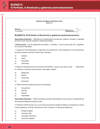 BLOQUE IV.
El Porfiriato, la Revolución y gobiernos postrevolucionarios
2014
_
_
_
_
_
_
_
_
_
_
_
_
_
_
_
_
_
_
_
_
_
_
_
_
_
_
2014
77127
BLOQUE IV.
El Porfiriato, la Revolución y gobiernos postrevolucionarios
2014
_
_
_
_
_
_
_
_
_
_
_
_
_
_
_
_
_
_
_
_
_
_
_
_
_
_
2014
77176
Examen de Historia de Nuevo León
Bloque IV
Alumno ____________________________________________________________ 1º ___
10 Aciertos Calificación.- ____
BLOQUE IV. El Porfiriato, la Revolución y gobiernos postrevolucionarios
Aprendizaje Esperado: - Identifica las características económicas, políticas, sociales y culturales
de Nuevo León durante el gobierno de Bernardo Reyes.
I.Instrucciones.- Lee los siguientes enunciados y contesta, lo que te pide cada uno y regístralo,
en tu hoja de respuestas.
1. Surgen las fincas dedicadas a la agricultura principalmente, y administradas por una sola persona
durante el Gobierno del Gral. Porfirio Díaz, llamadas:
a) Granjas
b) Villas
c) Haciendas
d) Latifundios
2. Medio de transporte que fue el símbolo del Porfiriato, y ayudo a que Nuevo León desarrollara
su industria y comerciar sus productos, más rápido y seguro.
a) Diligencias
b) Barcos
c) Caravanas
d) Ferrocarril
3. Clase social que aparece junto con las haciendas.
a) Campesinos
b) Obreros
c) Peones
d) Industriales
Aprendizaje Esperado: - Ordena procesos y hechos relacionados con las causas y el desarrollo de
la Revolución Mexicana en Nuevo León.
4. Proclamó el Plan de San Luis, en el cual convocando al pueblo de México a levantarse en armas
contra el gobierno, el 20 de noviembre de 1910. Iniciando “La Revolución Mexicana”.
a) Emiliano Zapata
b) Francisco Villa
c) Venustiano Carranza
d) Francisco I Madero
 