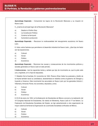 77177
2014
_
_
_
_
_
_
_
_
_
_
_
_
_
_
_
_
_
_
_
_
_
_
_
_
_
_
2014
Aprendizaje Esperado: - Comprende los logros de la Revolución Mexicana y su impacto en
Nuevo León.
5. ¿Cuál es el principal logro de la Revolución Mexicana?
a) Destituir a Porfirio Díaz
b) La Constitución Política
c) Construir el ferrocarril
d) Aumentar la producción
Aprendizaje Esperado: - Reconoce la multicausalidad del resurgimiento económico de Nuevo
León.
6. Hubo varios factores que permitieron el desarrollo industrial de Nuevo León. ¿Qué tipo de factor
son las exposiciones.
a) Cultural
b) Social
c) Político
d) Económico
Aprendizaje Esperado: - Reconoce las causas y consecuencias de los movimientos políticos y
sociales generados en Nuevo León en este período.
I.Instrucciones.- Lee los siguientes textos y señala que tipo de movimiento es, que te pide cada
uno y regístralo, en tu hoja de respuestas.
7. Rebelión De la Huertista. En noviembre de 1924, Plutarco Elías Calles fue postulado y Adolfo de
la Huerta también lanzó su candidatura, declarándose en rebeldía contra el gobierno de Obregón y
huyendo a Veracruz. Este movimiento fue secundado en Nuevo León por los generales Antonio I.
Villarreal y Armando Flores, los coroneles y diputados y otros.
a) Cultural
b) Social
c) Político
d) Económico
8. El 23 de enero de 1930, la Confederación de Estudiantes de México convocó a la realización del
VII Congreso Nacional de Estudiantes. Se realizó en Monterrey, Nuevo León el 17 de febrero. La
Federación de Estudiantes Socialistas del Estado, se ligó estrechamente a otra organización de
mayor cobertura territorial la Organización de Juventudes Socialistas Unificadas de México.
a) Cultural
b) Social
c) Político
d) Económico
BLOQUE IV.
El Porfiriato, la Revolución y gobiernos postrevolucionarios
 