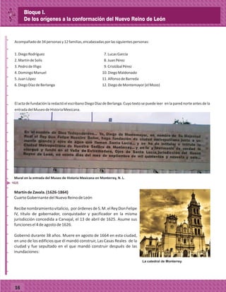 _
_
_
_
_
_
_
_
_
_
_
_
_
_
_
_
_
_
_
_
_
_
_
_
_
_
16
Acompañadode34personasy12familias,encabezadasporlassiguientespersonas:
1.DiegoRodríguez 7.LucasGarcía
2.MartíndeSolís 8.JuanPérez
3.PedrodeIñigo 9.CristóbalPérez
4.DomingoManuel 10.DiegoMaldonado
5.JuanLópez 11.AlfonsodeBarreda
6.DiegoDíazdeBerlanga 12.DiegodeMontemayor(elMozo)
El acta de fundación la redactó el escribano Diego Díaz de Berlanga. Cuyo texto se puede leer en la pared norte antes de la
entradadelMuseodeHistoriaMexicana.
MartíndeZavala.(1626-1864)
CuartoGobernantedelNuevoReinodeLeón
Recibenombramientovitalicio, porórdenesdeS.M.elReyDonFelipe
IV, título de gobernador, conquistador y pacificador en la misma
jurisdicción concedida a Carvajal, el 13 de abril de 1625. Asume sus
funcionesel4deagostode1626.
Gobernó durante 38 años. Muere en agosto de 1664 en esta ciudad,
en uno de los edificios que él mandó construir, Las Casas Reales de la
ciudad y fue sepultado en el que mandó construir después de las
inundaciones:
1625
Mural en la entrada del Museo de Historia Mexicana en Monterrey, N. L.
Bloque I.
De los orígenes a la conformación del Nuevo Reino de León
 