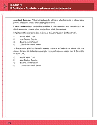 2014
_
_
_
_
_
_
_
_
_
_
_
_
_
_
_
_
_
_
_
_
_
_
_
_
_
_
2014
77127
2014
_
_
_
_
_
_
_
_
_
_
_
_
_
_
_
_
_
_
_
_
_
_
_
_
_
_
2014
77178
Aprendizaje Esperado: - Valora la importancia del patrimonio cultural generado en este período y
participa en acciones para su conservación y preservación.
I.Instrucciones.- Observa las siguientes imágenes de personajes destacados de Nuevo León, lee
el texto y determina a cual se refiere, y regístralo, en tu hoja de respuestas.
9. Aporte científico en el campo de la Medicina, al descubrir: “Curación del Mal del Pinto”.
a) Alfonso Reyes Ochoa
b) José Eleuterio González
c) Eduardo Aguirre Pequeño
d) Juan Celada Salmón Alfonso
10. Fueron tantos y tan importantes los servicios prestados al Estado para el año de 1876, que
después de haber sido declarado ciudadano del mismo, se le concedió luego el título de Benemérito
de Nuevo León,
a) Alfonso Reyes Ochoa
b) José Eleuterio González
c) Eduardo Aguirre Pequeño
d) Juan Celada Salmón Alfonso
BLOQUE IV.
El Porfiriato, la Revolución y gobiernos postrevolucionarios
BLOQUE IV.
El Porfiriato, la Revolución y gobiernos postrevolucionarios
 