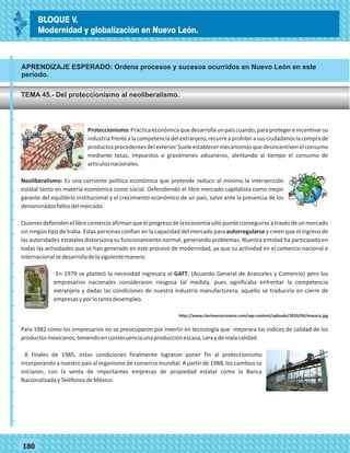 77180
APRENDIZAJE ESPERADO: Ordena procesos y sucesos ocurridos en Nuevo León en este
período.
TEMA 45.- Del proteccionismo al neoliberalismo.
_
_
_
_
_
_
_
_
_
_
_
_
_
_
_
_
_
_
_
_
_
_
_
_
_
_
Proteccionismo:Prácticaeconómicaquedesarrollaunpaíscuando,paraprotegereincentivarsu
industriafrentealacompetenciadelextranjero,recurreaprohibirasusciudadanoslacomprade
productosprocedentesdelexterior.Sueleestablecermecanismosquedesincentivenelconsumo
mediante tasas, impuestos o gravámenes aduaneros, alentando al tiempo el consumo de
artículosnacionales.
Neoliberalismo: Es una corriente política económica que pretende reducir al mínimo la intervención
estatal tanto en materia económica como social. Defendiendo el libre mercado capitalista como mejor
garante del equilibrio institucional y el crecimiento económico de un país, salvo ante la presencia de los
denominadosfallosdelmercado.
Quienesdefiendenellibrecomercioafirmanqueelprogresodelaeconomíasólopuedeconseguirseatravésdeunmercado
sin ningún tipo de traba. Estas personas confían en la capacidad del mercado para autorregularse y creen que el ingreso de
las autoridades estatales distorsiona su funcionamiento normal, generando problemas. Nuestra entidad ha participado en
todas las actividades que se han generado en este proceso de modernidad, ya que su actividad en el comercio nacional e
internacionalsedesarrolladelasiguientemanera:
En 1979 se planteó la necesidad ingresara al GATT, (Acuerdo General de Aranceles y Comercio) pero los
empresarios nacionales consideraron riesgosa tal medida, pues significaba enfrentar la competencia
extranjera y dadas las condiciones de nuestra industria manufacturera, aquello se traduciría en cierre de
empresasyporlotantodesempleo.
http://www.clarinveracruzano.com/wp-content/uploads/2010/04/maseca.jpg
Para 1982 como los empresarios no se preocuparon por invertir en tecnología que mejorara los índices de calidad de los
productosmexicanos,teniendoenconsecuenciaunaproducciónescasa,caraydemalacalidad.
A finales de 1985, estas condiciones finalmente lograron poner fin al proteccionismo
incorporando a nuestro país al organismo de comercio mundial. A partir de 1988, los cambios se
iniciaron, con la venta de importantes empresas de propiedad estatal como la Banca
NacionalizadayTeléfonosdeMéxico.
BLOQUE V.
Modernidad y globalización en Nuevo León.
 