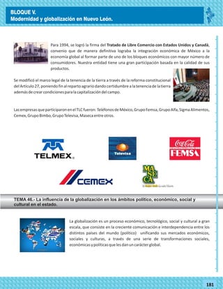 77181
Para 1994, se logró la firma del Tratado de Libre Comercio con Estados Unidos y Canadá,
convenio que de manera definitiva lograba la integración económica de México a la
economía global al formar parte de uno de los bloques económicos con mayor número de
consumidores. Nuestra entidad tiene una gran participación basada en la calidad de sus
productos.
Se modificó el marco legal de la tenencia de la tierra a través de la reforma constitucional
del Artículo 27, poniendo fin al reparto agrario dando certidumbre a la tenencia de la tierra
ademásdecrearcondicionesparalacapitalizacióndelcampo.
LasempresasqueparticiparonenelTLCfueron:TeléfonosdeMéxico,GrupoFemsa,GrupoAlfa,SigmaAlimentos,
Cemex,GrupoBimbo,GrupoTelevisa,Masecaentreotros.
TEMA 46.- La influencia de la globalización en los ámbitos político, económico, social y
cultural en el estado.
La globalización es un proceso económico, tecnológico, social y cultural a gran
escala, que consiste en la creciente comunicación e interdependencia entre los
distintos países del mundo (político) unificando sus mercados económicos,
sociales y culturas, a través de una serie de transformaciones sociales,
económicasypolíticasquelesdanuncarácterglobal.
_
_
_
_
_
_
_
_
_
_
_
_
_
_
_
_
_
_
_
_
_
_
_
_
_
_
BLOQUE V.
Modernidad y globalización en Nuevo León.
 