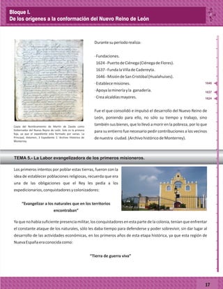 17
Durantesuperíodorealiza:
·Fundaciones.
1624-PuertodeCiénega(CiénegadeFlores).
1637-FundalaVilladeCadereyta.
1646-MisióndeSanCristóbal(Hualahuises).
·Establecemisiones.
·Apoyalamineríayla ganadería.
·Creaalcaldíasmayores.
Fue el que consolidó e impulsó el desarrollo del Nuevo Reino de
León, poniendo para ello, no sólo su tiempo y trabajo, sino
también sus bienes, que lo llevó a morir en la pobreza, por lo que
para su entierro fue necesario pedir contribuciones a los vecinos
denuestra ciudad.(ArchivohistóricodeMonterrey).
Los primeros intentos por poblar estas tierras, fueron con la
idea de establecer poblaciones religiosas, recuerda que era
una de las obligaciones que el Rey les pedía a los
expedicionarios,conquistadoresycolonizadores:
“Evangelizar a los naturales que en los territorios
encontraban”
Ya que no había suficiente presencia militar, los conquistadores en esta parte de la colonia, tenían que enfrentar
el constante ataque de los naturales, sólo les daba tiempo para defenderse y poder sobrevivir, sin dar lugar al
desarrollo de las actividades económicas, en los primeros años de esta etapa histórica, ya que esta región de
NuevaEspañaeraconocidacomo:
“Tierra de guerra viva”
Copia del Nombramiento de Martín de Zavala como
Gobernador del Nuevo Reyno de León. Solo es la primera
foja, ya que el expediente esta formado por varias. La
Principal, Volumen, 3 Expediente 1. Archivo Histórico de
Monterrey.
1624
1637
1646
TEMA 5.- La Labor evangelizadora de los primeros misioneros.
_
_
_
_
_
_
_
_
_
_
_
_
_
_
_
_
_
_
_
_
_
_
_
_
_
_
Bloque I.
De los orígenes a la conformación del Nuevo Reino de León
 