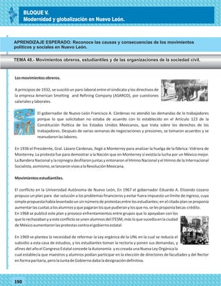 77190
Losmovimientosobreros.
A principios de 1932, se suscitó un paro laboral entre el sindicato y los directivos de
la empresa American Smelting and Refining Company (ASARCO), por cuestiones
salarialesylaborales.
El gobernador de Nuevo León Francisco A. Cárdenas no atendió las demandas de lo trabajadores
porque lo que solicitaban no estaba de acuerdo con lo establecido en el Artículo 123 de la
Constitución Política de los Estados Unidos Mexicanos, que trata sobre los derechos de los
trabajadores. Después de varias semanas de negociaciones y presiones, se tomaron acuerdos y se
reanudaronlaslabores.
En 1936 el Presidente, Gral. Lázaro Cárdenas, llegó a Monterrey para analizar la huelga de la fábrica: Vidriera de
Monterrey. La protesta fue para demostrar a la Nación que en Monterrey sí existía la lucha por un México mejor.
La Bandera Nacional y la rojinegra desfilaron juntas y entonaron el Himno Nacional y el Himno de la Internacional
Socialista,asimismo,selanzaronvivasalaRevoluciónMexicana.
Movimientosestudiantiles.
El conflicto en la Universidad Autónoma de Nuevo León, En 1967 el gobernador Eduardo A. Elizondo Lozano
propuso un plan para dar solución a los problemas financieros y evitar fuera impuesto un límite de ingreso, cuya
simple propuesta había levantado un sin número de protestas entre los estudiantes; en el citado plan se proponía
aumentarlascuotasalosalumnosyquepagaranlosquepudieranylosqueno,selesproponíabecas-crédito.
En 1968 se publicó este plan y provoco enfrentamientos entre grupos que lo apoyaban con los
quelorechazabanyaesteconflictoseunenalumnosdelITESM,másloquesucedíaenlaciudad
deMéxicoaumentaronlasprotestascontraelgobiernoestatal.
En 1969 se plantea la necesidad de reformar la Ley orgánica de la UNL en la cual se reducía el
subsidio a esta casa de estudios, y los estudiantes toman la rectoría y ponen sus demandas, y
afines del año el Congreso Estatal concede la Autonomía y es creada una Nueva Ley Orgánica la
cual establecía que maestros y alumnos podían participar en la elección de directores de facultades y del Rector
enformaparitaria,perolaJuntadeGobiernodabaladesignacióndefinitiva.
_
_
_
_
_
_
_
_
_
_
_
_
_
_
_
_
_
_
_
_
_
_
_
_
_
_
BLOQUE V.
Modernidad y globalización en Nuevo León.
APRENDIZAJE ESPERADO: Reconoce las causas y consecuencias de los movimientos
políticos y sociales en Nuevo León.
TEMA 48.- Movimientos obreros, estudiantiles y de las organizaciones de la sociedad civil.
 