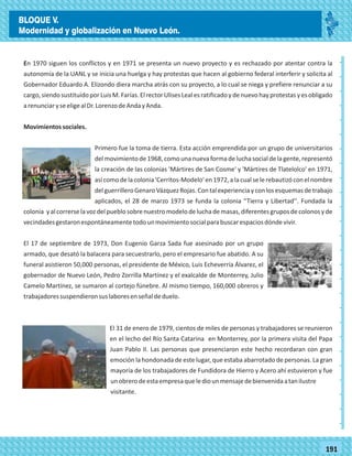 2014
_
_
_
_
_
_
_
_
_
_
_
_
_
_
_
_
_
_
_
_
_
_
_
_
_
_
2014
77180
_
_
_
_
_
_
_
_
_
_
_
_
_
_
_
_
_
_
_
_
_
_
_
_
_
_
191
En 1970 siguen los conflictos y en 1971 se presenta un nuevo proyecto y es rechazado por atentar contra la
autonomía de la UANL y se inicia una huelga y hay protestas que hacen al gobierno federal interferir y solicita al
Gobernador Eduardo A. Elizondo diera marcha atrás con su proyecto, a lo cual se niega y prefiere renunciar a su
cargo,siendosustituidoporLuisM.Farías.ElrectorUlisesLealesratificadoydenuevohayprotestasyesobligado
arenunciaryseeligealDr.LorenzodeAndayAnda.
Movimientossociales.
Primero fue la toma de tierra. Esta acción emprendida por un grupo de universitarios
delmovimientode1968,comouna nuevaformadeluchasocialdelagente,representó
la creación de las colonias 'Mártires de San Cosme' y 'Mártires de Tlatelolco' en 1971,
asícomodelacolonia'Cerritos-Modelo'en1972,alacualselerebautizóconelnombre
delguerrilleroGenaroVázquezRojas.Contalexperienciayconlosesquemasdetrabajo
aplicados, el 28 de marzo 1973 se funda la colonia “Tierra y Libertad''. Fundada la
colonia yalcorrerselavozdelpueblosobrenuestromodelodeluchademasas,diferentesgruposdecolonosyde
vecindadesgestaronespontáneamentetodounmovimientosocialparabuscarespaciosdóndevivir.
El 17 de septiembre de 1973, Don Eugenio Garza Sada fue asesinado por un grupo
armado, que desató la balacera para secuestrarlo, pero el empresario fue abatido. A su
funeral asistieron 50,000 personas, el presidente de México, Luis Echeverría Álvarez, el
gobernador de Nuevo León, Pedro Zorrilla Martínez y el exalcalde de Monterrey, Julio
Camelo Martínez, se sumaron al cortejo fúnebre. Al mismo tiempo, 160,000 obreros y
trabajadoressuspendieronsuslaboresenseñaldeduelo.
El 31 de enero de 1979, cientos de miles de personas y trabajadores se reunieron
en el lecho del Río Santa Catarina en Monterrey, por la primera visita del Papa
Juan Pablo II. Las personas que presenciaron este hecho recordaran con gran
emoción la hondonada de este lugar, que estaba abarrotado de personas. La gran
mayoría de los trabajadores de Fundidora de Hierro y Acero ahí estuvieron y fue
unobrerodeestaempresaquelediounmensajedebienvenidaatanilustre
visitante.
BLOQUE V.
Modernidad y globalización en Nuevo León.
 