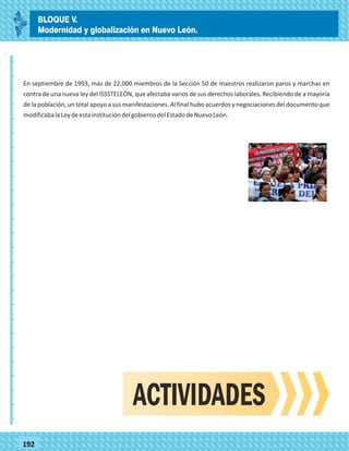 _
_
_
_
_
_
_
_
_
_
_
_
_
_
_
_
_
_
_
_
_
_
_
_
_
_
77192
En septiembre de 1993, más de 22,000 miembros de la Sección 50 de maestros realizaron paros y marchas en
contra de una nueva ley del ISSSTELEÓN, que afectaba varios de sus derechos laborales. Recibiendo de a mayoría
de la población, un total apoyo a sus manifestaciones. Al final hubo acuerdos y negociaciones del documento que
modificabalaLeydeestainstitucióndelgobiernodelEstadodeNuevoLeón.
ACTIVIDADES
BLOQUE V.
Modernidad y globalización en Nuevo León.
 