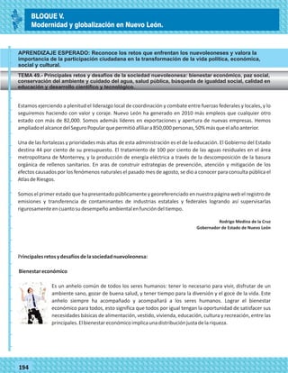 77194
APRENDIZAJE ESPERADO: Reconoce los retos que enfrentan los nuevoleoneses y valora la
importancia de la participación ciudadana en la transformación de la vida política, económica,
social y cultural.
TEMA 49.- Principales retos y desafíos de la sociedad nuevoleonesa: bienestar económico, paz social,
conservación del ambiente y cuidado del agua, salud pública, búsqueda de igualdad social, calidad en
educación y desarrollo científico y tecnológico.
_
_
_
_
_
_
_
_
_
_
_
_
_
_
_
_
_
_
_
_
_
_
_
_
_
_
Estamos ejerciendo a plenitud el liderazgo local de coordinación y combate entre fuerzas federales y locales, y lo
seguiremos haciendo con valor y coraje. Nuevo León ha generado en 2010 más empleos que cualquier otro
estado con más de 82,000. Somos además líderes en exportaciones y apertura de nuevas empresas. Hemos
ampliadoelalcancedelSeguroPopularquepermitióafiliara850,000personas,50%másqueelañoanterior.
Una de las fortalezas y prioridades más altas de esta administración es el de la educación. El Gobierno del Estado
destina 44 por ciento de su presupuesto. El tratamiento de 100 por ciento de las aguas residuales en el área
metropolitana de Monterrey, y la producción de energía eléctrica a través de la descomposición de la basura
orgánica de rellenos sanitarios. En aras de construir estrategias de prevención, atención y mitigación de los
efectos causados por los fenómenos naturales el pasado mes de agosto, se dio a conocer para consulta pública el
AtlasdeRiesgos.
Somos el primer estado que ha presentado públicamente y georeferenciado en nuestra página web el registro de
emisiones y transferencia de contaminantes de industrias estatales y federales logrando así supervisarlas
rigurosamenteencuantosudesempeñoambientalenfuncióndeltiempo.
Rodrigo Medina de la Cruz
Gobernador de Estado de Nuevo León
Principalesretosydesafíosdelasociedadnuevoleonesa:
Bienestareconómico
Es un anhelo común de todos los seres humanos: tener lo necesario para vivir, disfrutar de un
ambiente sano, gozar de buena salud, y tener tiempo para la diversión y el goce de la vida. Este
anhelo siempre ha acompañado y acompañará a los seres humanos. Lograr el bienestar
económico para todos, esto significa que todos por igual tengan la oportunidad de satisfacer sus
necesidades básicas de alimentación, vestido, vivienda, educación, cultura y recreación, entre las
principales.Elbienestareconómicoimplicaunadistribuciónjustadelariqueza.
BLOQUE V.
Modernidad y globalización en Nuevo León.
 
