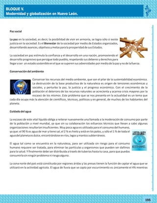 2014
_
_
_
_
_
_
_
_
_
_
_
_
_
_
_
_
_
_
_
_
_
_
_
_
_
_
2014
77180
_
_
_
_
_
_
_
_
_
_
_
_
_
_
_
_
_
_
_
_
_
_
_
_
_
_
77195
Pazsocial
La paz en la sociedad, es decir, la posibilidad de vivir en armonía, se logra sólo si existe
justicia en la sociedad. Es el Bienestar de la sociedad por medio de Estados organizados,
desarrollandoavances,objetivosymetasparalaprosperidaddesusEstados.
La sociedad en paz estimula la confianza y el desarrollo en una nación, promoviendo el
desarrolloprogresivoquepersiguetodopueblo,respetandosusdeberesyderechospara
llegaraser unestadosostenibleenelquesesuperensusadversidadespormediodelapazynodelafuerza.
Conservacióndelambiente
Conservar los recursos del medio ambiente, que son el pilar de la sustentabilidad económica.
La destrucción de la base productiva de la naturaleza es origen de tensiones económicas y
sociales, y perturba la paz, la justicia y el progreso económico. Con el crecimiento de la
población el deterioro de los recursos naturales se acrecienta y acarrea crisis mayores por la
escasez de los mismos .Este problema que se nos presenta en la actualidad es un tema que
cada día ocupa más la atención de científicos, técnicos, políticos y en general, de muchos de los habitantes del
planeta.
Cuidadodelagua
La escasez de este vital líquido obliga a reiterar nuevamente una llamada a la moderación de consumo por parte
de la población a nivel mundial, ya que sin su colaboración los esfuerzos técnicos que llevan a cabo algunas
organizaciones resultarían insuficientes. Muy poca agua es utilizada para el consumo del humano,
ya que: el 90 % es agua de mar y tiene sal, el 2 % es hielo y está en los polos, y sólo el 1 % de toda el
aguadelplanetaesdulce,encontrándoseenríos,lagosymantossubterráneos.
El agua tal como se encuentra en la naturaleza, para ser utilizada sin riesgo para el consumo
humano requiere ser tratada, para eliminar las partículas y organismos que pueden ser dañinos
para la salud. Y finalmente debe ser distribuida a través de tuberías hasta tu casa, para que puedas
consumirlasinningúnproblemaniriesgoalguno.
La zona norte del país está constituida por regiones áridas y las presas tienen la función de captar el agua que se
utilizará en la actividad agrícola. El agua de lluvia que se capta por escurrimiento es únicamente el 4% mientras
BLOQUE V.
Modernidad y globalización en Nuevo León.
 