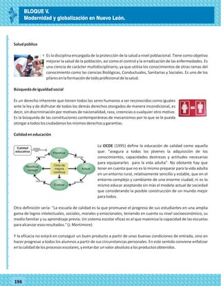 77196
Saludpública
Es la disciplina encargada de la protección de la salud a nivel poblacional. Tiene como objetivo
mejorar la salud de la población, así como el control y la erradicación de las enfermedades. Es
una ciencia de carácter multidisciplinario, ya que utiliza los conocimientos de otras ramas del
conocimiento como las ciencias Biológicas, Conductuales, Sanitarias y Sociales. Es uno de los
pilaresenlaformacióndetodoprofesionaldelasalud.
Búsquedadeigualdadsocial
Es un derecho inherente que tienen todos los seres humanos a ser reconocidos como iguales
ante la ley y de disfrutar de todos los demás derechos otorgados de manera incondicional, es
decir, sin discriminación por motivos de nacionalidad, raza, creencias o cualquier otro motivo.
Es la búsqueda de las constituciones contemporáneas de mecanismos por lo que se le pueda
otorgaratodoslosciudadanoslosmismosderechosygarantías.
Calidadeneducación
La OCDE (1995) define la educación de calidad como aquella
que: "asegura a todos los jóvenes la adquisición de los
conocimientos, capacidades destrezas y actitudes necesarias
para equipararles para la vida adulta". No obstante hay que
tener en cuenta que no es lo mismo preparar para la vida adulta
en un entorno rural, relativamente sencillo y estable, que en el
entorno complejo y cambiante de una enorme ciudad; ni es lo
mismo educar aceptando sin más el modelo actual de sociedad
que considerando la posible construcción de un mundo mejor
paratodos.
Otra definición sería: "La escuela de calidad es la que promueve el progreso de sus estudiantes en una amplia
gama de logros intelectuales, sociales, morales y emocionales, teniendo en cuenta su nivel socioeconómico, su
medio familiar y su aprendizaje previo. Un sistema escolar eficaz es el que maximiza la capacidad de las escuelas
paraalcanzaresosresultados."(J.Mortimore)
Y la eficacia no estará en conseguir un buen producto a partir de unas buenas condiciones de entrada, sino en
hacer progresar a todos los alumnos a partir de sus circunstancias personales. En este sentido conviene enfatizar
enlacalidaddelosprocesosescolares,yevitardarunvalorabsolutoalosproductosobtenidos.
_
_
_
_
_
_
_
_
_
_
_
_
_
_
_
_
_
_
_
_
_
_
_
_
_
_
BLOQUE V.
Modernidad y globalización en Nuevo León.
 