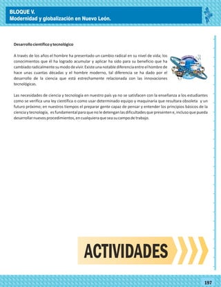 2014
_
_
_
_
_
_
_
_
_
_
_
_
_
_
_
_
_
_
_
_
_
_
_
_
_
_
2014
77180
BLOQUE V.
Modernidad y globalización en Nuevo León.
_
_
_
_
_
_
_
_
_
_
_
_
_
_
_
_
_
_
_
_
_
_
_
_
_
_
77197
Desarrollocientíficoytecnológico
A través de los años el hombre ha presentado un cambio radical en su nivel de vida; los
conocimientos que él ha logrado acumular y aplicar ha sido para su beneficio que ha
cambiadoradicalmentesumododevivir.Existeunanotablediferenciaentreelhombrede
hace unas cuantas décadas y el hombre moderno, tal diferencia se ha dado por el
desarrollo de la ciencia que está estrechamente relacionada con las innovaciones
tecnológicas.
Las necesidades de ciencia y tecnología en nuestro país ya no se satisfacen con la enseñanza a los estudiantes
como se verifica una ley científica o como usar determinado equipo y maquinaria que resultara obsoleta y un
futuro próximo; en nuestros tiempos el preparar gente capaz de pensar y entender los principios básicos de la
ciencia y tecnología, es fundamental para que no le detengan las dificultades que presenten e, incluso que pueda
desarrollarnuevosprocedimientos,encualquieraqueseasucampodetrabajo.
ACTIVIDADES
BLOQUE V.
Modernidad y globalización en Nuevo León.
 