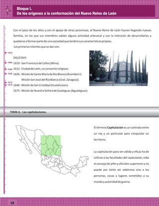 18
Con el paso de los años y con el apoyo de otras provincias, al Nuevo Reino de León fueron llegando nuevas
familias, en las que sus miembros sabían alguna actividad artesanal y con la intención de desarrollarlas y
quedarseaformarpartedeunasociedadquetendríasuscaracterísticaspropias.
Losprimerosintentosquesedanson:
SIGLOXVII
1610-SanFranciscodeCañas(Mina).
1612-CiudaddeLeón,unconventoreligioso.
1626-MisióndeSantaMaríadeRíoBlanco(Aramberri).
MisiónSanJosédelRíoBlanco(Gral.Zaragoza).
1646-MisióndeSanCristóbal(Hualahuises).
1675-MisióndeNuestraSeñoradeGualeguas(Agualeguas).
El término Capitulación es un contrato entre
un rey y un particular para conquistar un
territorio.
La capitulación para ser válida y eficaz ha de
ceñirse a las facultades del capitulante, oído
el consejo de jefes y oficiales superiores y no
puede por tanto ser extensiva sino a las
personas, cosas y lugares sometidos a su
mandoyautoridaddeguerra.
TEMA 6.- Las capitulaciones.
_
_
_
_
_
_
_
_
_
_
_
_
_
_
_
_
_
_
_
_
_
_
_
_
_
_
1610
1612
1626
1646
1646
1675
Bloque I.
De los orígenes a la conformación del Nuevo Reino de León
 