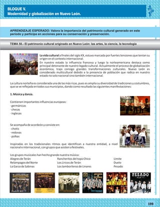 2014
_
_
_
_
_
_
_
_
_
_
_
_
_
_
_
_
_
_
_
_
_
_
_
_
_
_
2014
77180
BLOQUE V.
Modernidad y globalización en Nuevo León.
_
_
_
_
_
_
_
_
_
_
_
_
_
_
_
_
_
_
_
_
_
_
_
_
_
_
77199
La vida cultural a finales del siglo XX, estuvo marcada por fuertes tensiones que tenían su
origenenelcontextointernacional.
En nuestro estado la influencia francesa y luego la norteamericana destaca como
principal detonante de nuestro legado cultural. Actualmente el proceso de globalización
económica, trajo consigo grandes transformaciones culturales. Nuevo León es
considerado multicultural debido a la presencia de población que radica en nuestro
estadonosolonacionalsinotambiéninternacional.
Laculturanorteñaesconsideradaunadelasmásricas,puesesampliasudiversidaddetradicionesycostumbres,
quesevereflejadaentodossusmunicipios,dandocomoresultadolassiguientesmanifestaciones:
1.Músicaydanza.
Contienenimportantesinfluenciaseuropeas:
·germánicas
·checas
·inglesas
Seacompañadeacordeónyconsisteen:
·chotis
·redovas
·polkas
Inspiradas en los tradicionales ritmos que identifican a nuestra entidad, a nivel
nacionaleinternacional,congruposqueasistenafestivales.
Losgruposmusicaleshanhechograndenuestramúsica:
AlegresdeTerán RancheritosdeltopoChico Limite
RelámpagosdelNorte LosLiricosdeTerán Duelo
LaGarzadeSabinas LostamborilerosdeLinares Pesado
APRENDIZAJE ESPERADO: Valora la importancia del patrimonio cultural generado en este
período y participa en acciones para su conservación y preservación.
TEMA 50.- El patrimonio cultural originado en Nuevo León: las artes, la ciencia, la tecnología
BLOQUE V.
Modernidad y globalización en Nuevo León.
 