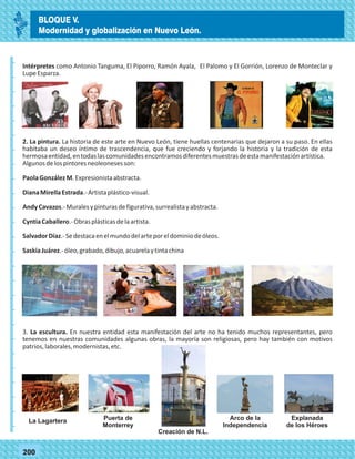 _
_
_
_
_
_
_
_
_
_
_
_
_
_
_
_
_
_
_
_
_
_
_
_
_
_
77200
Intérpretes como Antonio Tanguma, El Piporro, Ramón Ayala, El Palomo y El Gorrión, Lorenzo de Monteclar y
LupeEsparza.
2. La pintura. La historia de este arte en Nuevo León, tiene huellas centenarias que dejaron a su paso. En ellas
habitaba un deseo íntimo de trascendencia, que fue creciendo y forjando la historia y la tradición de esta
hermosaentidad,entodaslascomunidadesencontramosdiferentesmuestrasdeestamanifestaciónartística.
Algunosdelospintoresneoleonesesson:
PaolaGonzálezM.Expresionistaabstracta.
DianaMirellaEstrada.-Artistaplástico-visual.
AndyCavazos.-Muralesypinturasdefigurativa,surrealistayabstracta.
CyntiaCaballero.-Obrasplásticasdelaartista.
SalvadorDíaz.-Sedestacaenelmundodelarteporeldominiodeóleos.
SaskiaJuárez.-óleo,grabado,dibujo,acuarelaytintachina
3. La escultura. En nuestra entidad esta manifestación del arte no ha tenido muchos representantes, pero
tenemos en nuestras comunidades algunas obras, la mayoría son religiosas, pero hay también con motivos
patrios,laborales,modernistas,etc.
La Lagartera Puerta de
Monterrey
Arco de la
Independencia
Explanada
de los Héroes
Creación de N.L.
BLOQUE V.
Modernidad y globalización en Nuevo León.
 