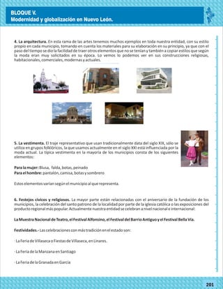 2014
_
_
_
_
_
_
_
_
_
_
_
_
_
_
_
_
_
_
_
_
_
_
_
_
_
_
2014
77180
BLOQUE V.
Modernidad y globalización en Nuevo León.
_
_
_
_
_
_
_
_
_
_
_
_
_
_
_
_
_
_
_
_
_
_
_
_
_
_
77201
4. La arquitectura. En esta rama de las artes tenemos muchos ejemplos en toda nuestra entidad, con su estilo
propio en cada municipio, tomando en cuenta los materiales para su elaboración en su principio, ya que con el
paso del tiempo se dio la facilidad de traer otros elementos que no se tenían y también a copiar estilos que según
la moda eran muy solicitados en su época. Lo vemos lo podemos ver en sus construcciones religiosas,
habitacionales,comerciales,modernasyactuales.
5. La vestimenta. El traje representativo que usan tradicionalmente data del siglo XIX, sólo se
utiliza en grupos folklóricos, la que usamos actualmente en el siglo XXI está influenciada por la
moda actual. La típica vestimenta en la mayoría de los municipios consta de los siguientes
elementos:
Paralamujer:Blusa, falda,botas,peinado
Paraelhombre:pantalón,camisa,botasysombrero
Estoselementosvaríansegúnelmunicipioalquerepresenta.
6. Festejos cívicos y religiosos. La mayor parte están relacionadas con el aniversario de la fundación de los
municipios, la celebración del santo patrono de la localidad por parte de la iglesia católica o las exposiciones del
productoregionalmáspopular.Actualmentenuestraentidadsecelebrananivelnacionaleinternacional:
LaMuestraNacionaldeTeatro,elFestivalAlfonsino,elFestivaldelBarrioAntiguoyelFestivalBellaVía.
Festividades.-Lascelebracionesconmástradiciónenelestadoson:
·LaFeriadeVillasecaoFiestasdeVillaseca,enLinares.
·LaFeriadelaManzanaenSantiago
·LaFeriadelaGranadaenGarcía
BLOQUE V.
Modernidad y globalización en Nuevo León.
 