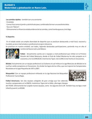 2014
_
_
_
_
_
_
_
_
_
_
_
_
_
_
_
_
_
_
_
_
_
_
_
_
_
_
2014
77180
BLOQUE V.
Modernidad y globalización en Nuevo León.
_
_
_
_
_
_
_
_
_
_
_
_
_
_
_
_
_
_
_
_
_
_
_
_
_
_
77205
Lascomidasrápidas.-tambiénsonunaconstante:
·Ensaladas
·Carnesfríascomoeljamónysalchichadepavo;combinadasformanunaexcelentedieta.
·Tacoala"Siberia".
·Últimamentelainfluenciaestadounidensedelascomidas,comohamburguesasyhotdogs.
9.Deportes.
En el estado existe una amplia diversidad de deportes que se practican destacando a nivel local, nacional y
mundial,yaseaanivelamateuryprofesionalcongranrelevancia.
Se practican en nuestra entidad, casi todos, logrando destacadas participaciones, poniendo muy en alto el
nombredeNuevoLeónydeMéxico:
Fútbol. Actualmente cuenta con 2 equipos a nivel profesional que militan en la Primera
División del Fútbol Mexicano, donde el Club de Fútbol Monterrey ha sido campeón en 4
ocasionesy3enlaCONCACAF,mientraslosTigres delaUANLlohanhechoen3ocasiones.
Béisbol. Actualmente con un equipo profesional Los Sultanes el cual milita en la Liga Mexicana de Béisbol en la
cual han salido campeones en 9 ocasiones. Sin olvidar los logros de los niños, que nos trajeron los Campeonatos
MundialesenlaLigasPequeñasde1957y2007.
Básquetbol. Con un equipo profesional militando en la Liga Nacional de Básquetbol
Profesional:FuerzaRegia.
Fútbol Americano. Son dos equipos colegiales de gran arraigo que han obtenido
muchos campeonatos en la ONEFA: Auténticos Tigres de la UANL y Borregos Salvajes
del ITESM. Últimamente han surgido nuevos equipos, como los Jaguares de la UR. También hay una liga a nivel
infantilyjuvenil,LaAFAIM.
BLOQUE V.
Modernidad y globalización en Nuevo León.
 