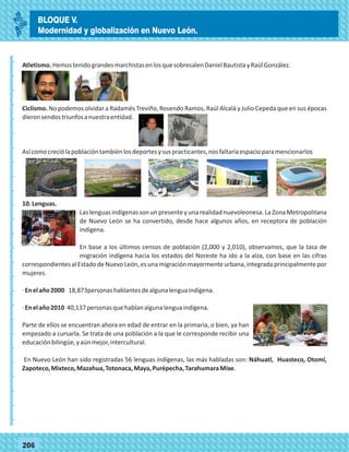 _
_
_
_
_
_
_
_
_
_
_
_
_
_
_
_
_
_
_
_
_
_
_
_
_
_
77206
Atletismo.HemostenidograndesmarchistasenlosquesobresalenDanielBautistayRaúlGonzález.
Ciclismo. No podemos olvidar a Radamés Treviño, Rosendo Ramos, Raúl Alcalá y Julio Cepeda que en sus épocas
dieronsendostriunfosanuestraentidad.
Asícomocreciólapoblacióntambiénlosdeportesysuspracticantes,nosfaltaríaespacioparamencionarlos
10.Lenguas.
Las lenguas indígenas son un presente y una realidad nuevoleonesa. La Zona Metropolitana
de Nuevo León se ha convertido, desde hace algunos años, en receptora de población
indígena.
En base a los últimos censos de población (2,000 y 2,010), observamos, que la tasa de
migración indígena hacia los estados del Noreste ha ido a la alza, con base en las cifras
correspondientesalEstadodeNuevoLeón,esunamigraciónmayormenteurbana,integradaprincipalmentepor
mujeres.
·Enelaño2000 18,873personashablantesdealgunalenguaindígena.
·Enelaño2010 40,137personasquehablanalgunalenguaindígena.
Parte de ellos se encuentran ahora en edad de entrar en la primaria, o bien, ya han
empezado a cursarla. Se trata de una población a la que le corresponde recibir una
educaciónbilingüe,yaúnmejor,intercultural.
En Nuevo León han sido registradas 56 lenguas indígenas, las más habladas son: Náhuatl, Huasteco, Otomí,
Zapoteco,Mixteco,Mazahua,Totonaca,Maya,Purépecha,TarahumaraMixe.
BLOQUE V.
Modernidad y globalización en Nuevo León.
 