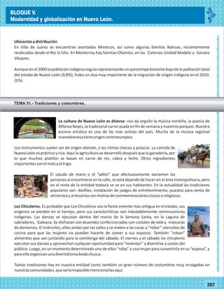 2014
_
_
_
_
_
_
_
_
_
_
_
_
_
_
_
_
_
_
_
_
_
_
_
_
_
_
2014
77180
BLOQUE V.
Modernidad y globalización en Nuevo León.
_
_
_
_
_
_
_
_
_
_
_
_
_
_
_
_
_
_
_
_
_
_
_
_
_
_
77207
Ubicaciónydistribución
En Villa de Juárez se encuentran asentados Mixtecos, así como algunas familias Nahuas, recientemente
reubicadas desde el Río la Silla. En Monterrey hay familias Otomíes; en las Colonias Unidad Modelo y Genaro
Vásquez.
Aunque en el 2000 la población indígena seguía representando un porcentaje bastante bajo de la población total
del estado de Nuevo León (0,8%), hubo un alza muy importante de la migración de origen indígena en el 2010.
(1%).
TEMA 51.- Tradiciones y costumbres.
La cultura de Nuevo León es diversa: nos da orgullo la música norteña, la poesía de
Alfonso Reyes, la tradicional carne asada en fin de semana y nuestros parques. Nuestra
escena artística es una de las más activas del país. Mucha de la música regional
nuevoleonesatieneorigencentroeuropeo.
Los instrumentos suelen ser de origen alemán, y los ritmos checos y polacos. La comida de
Nuevo León es práctica y rica. Aquí la agricultura se desarrolló después que la ganadería, por
lo que muchos platillos se basan en carne de res, cabra y leche. Otros ingredientes
importantessonelmaízyeltrigo.
El saludo de mano o el “adiós” que afectuosamente exclaman las
personas al encontrarse en la calle, se está dejando de hacer en el área metropolitana, pero
en el resto de la entidad todavía se ve en sus habitantes. En la actualidad las tradiciones
populares son: desfiles, instalación de juegos de entretenimiento, puestos para venta de
alimentosyartesaníasconmotivodeconmemoracionescívicasoreligiosas.
Los Chicaleros. Es probable que Los Chicaleros sea la fiesta viviente más antigua en el estado, sus
orígenes se pierden en el tiempo, pero sus características son indudablemente reminiscencias
indígenas. Las danzas se ejecutan dentro del marco de la Semana Santa, en la Laguna de
Labradores, Galeana. Se disfrazan con atuendos confeccionados con costales de ixtle y máscaras
de demonios. El miércoles, ellos andan por las calles y se meten a las casas a “robar” utensilios de
cocina para que las mujeres no puedan hacerle de comer a sus esposos. También “roban”
alimentos que van juntando para la comilonga del sábado. El viernes y el sábado los chicaleros
ejecutan sus danzas y aprovechan cualquier oportunidad para “molestar” y divertirse a costas del
público. Luego, en un momento determinado uno de ellos “roba” a una mujer para convertirla en su “esposa”, y
paraelloorganizanunadivertidísimabodachusca.
Tantas tradiciones hay en nuestra entidad como también un gran número de costumbres muy arraigadas en
nuestrascomunidades,queseríaimposiblemencionarlasaquí.
BLOQUE V.
Modernidad y globalización en Nuevo León.
 