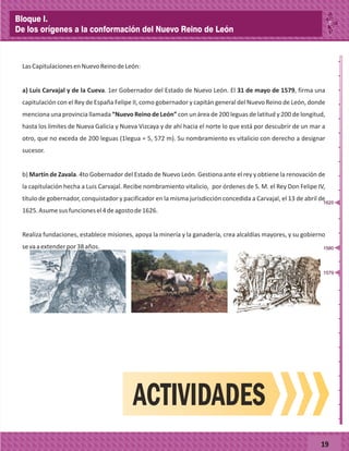_
_
_
_
_
_
_
_
_
_
_
_
_
_
_
_
_
_
_
_
_
_
_
_
_
_
LasCapitulacionesenNuevoReinodeLeón:
a) Luis Carvajal y de la Cueva. 1er Gobernador del Estado de Nuevo León. El 31 de mayo de 1579, firma una
capitulación con el Rey de España Felipe II, como gobernador y capitán general del Nuevo Reino de León, donde
menciona una provincia llamada “Nuevo Reino de León” con un área de 200 leguas de latitud y 200 de longitud,
hasta los límites de Nueva Galicia y Nueva Vizcaya y de ahí hacia el norte lo que está por descubrir de un mar a
otro, que no exceda de 200 leguas (1legua = 5, 572 m). Su nombramiento es vitalicio con derecho a designar
sucesor.
b) Martín de Zavala. 4to Gobernador del Estado de Nuevo León. Gestiona ante el rey y obtiene la renovación de
la capitulación hecha a Luis Carvajal. Recibe nombramiento vitalicio, por órdenes de S. M. el Rey Don Felipe IV,
título de gobernador, conquistador y pacificador en la misma jurisdicción concedida a Carvajal, el 13 de abril de
1625.Asumesusfuncionesel4deagostode1626.
Realiza fundaciones, establece misiones, apoya la minería y la ganadería, crea alcaldías mayores, y su gobierno
sevaaextenderpor38años.
19
ACTIVIDADES
1579
1580
1625
Bloque I.
De los orígenes a la conformación del Nuevo Reino de León
 
